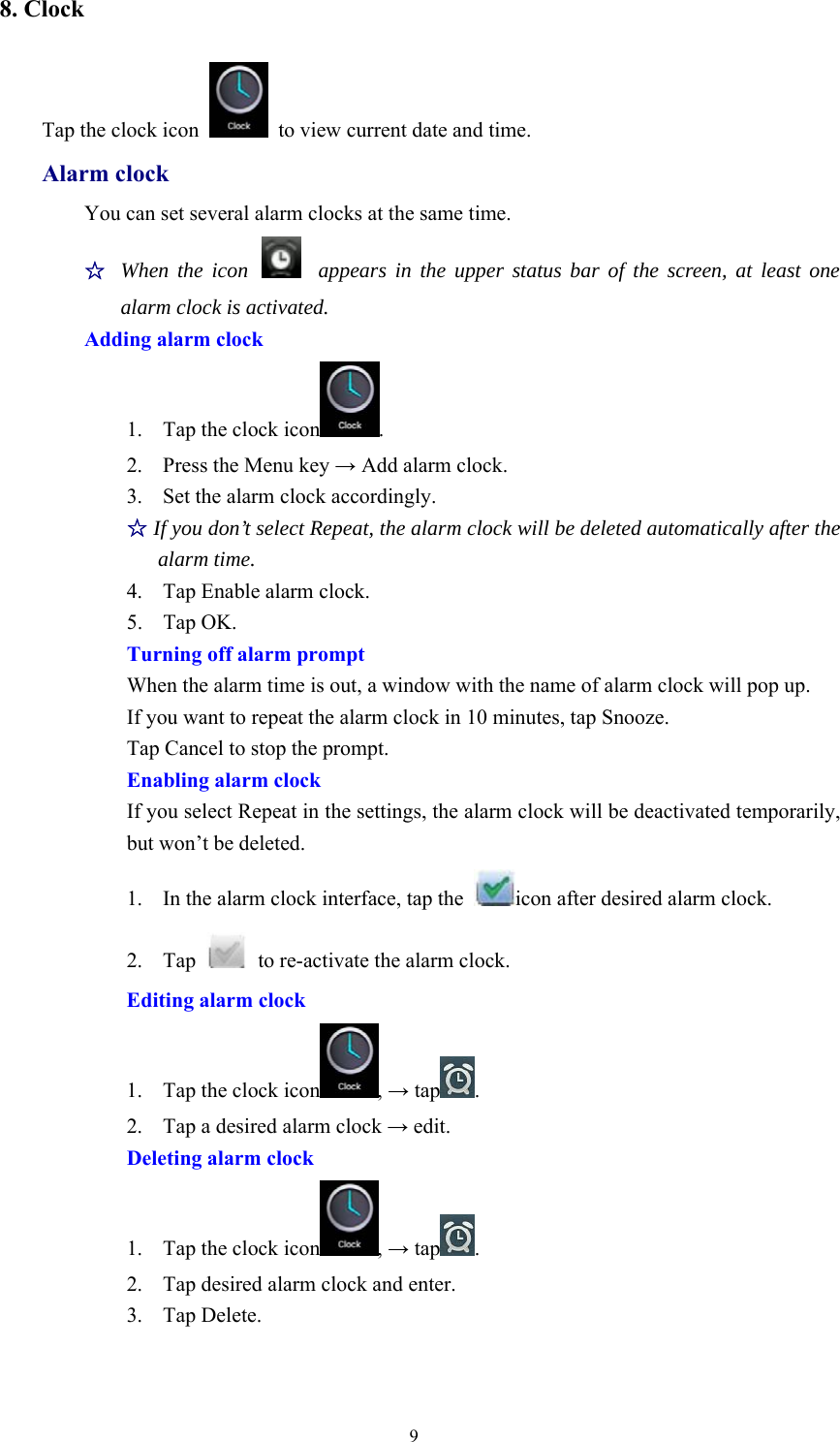 98. ClockTap the clock icon to view current date and time.Alarm clockYou can set several alarm clocks at the same time.☆When the icon appears in the upper status bar of the screen, at least onealarm clock is activated.Adding alarm clock1. Tap the clock icon .2. Press the Menu key →Add alarm clock.3. Set the alarm clock accordingly.☆If you don’t select Repeat, the alarm clock will be deleted automatically after thealarm time.4. Tap Enable alarm clock.5. Tap OK.Turning off alarm promptWhen the alarm time is out, a window with the name of alarm clock will pop up.If you want to repeat the alarm clock in 10 minutes, tap Snooze.Tap Cancel to stop the prompt.Enabling alarm clockIf you select Repeat in the settings, the alarm clock will be deactivated temporarily,but won’t be deleted.1. In the alarm clock interface, tap the icon after desired alarm clock.2. Tap to re-activate the alarm clock.Editing alarm clock1. Tap the clock icon ,→tap .2. Tap a desired alarm clock →edit.Deleting alarm clock1. Tap the clock icon ,→tap .2. Tap desired alarm clock and enter.3. Tap Delete.