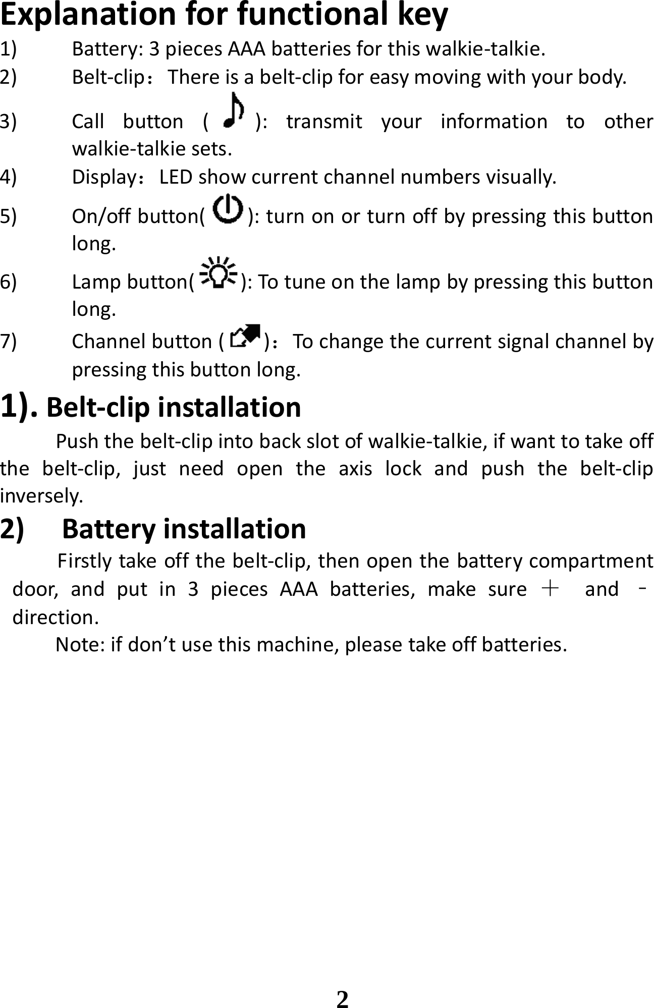 Explanationforfunctionalkey1) Battery:3piecesAAAbatteriesforthiswalkie‐talkie.2) Belt‐clip：Thereisabelt‐clipforeasymovingwithyourbody.3) Callbutton():transmityourinformationtootherwalkie‐talkiesets.4) Display：LEDshowcurrentchannelnumbersvisually.5) On/offbutton( ):turnonorturnoffbypressingthisbuttonlong.6) Lampbutton( ):Totuneonthelampbypressingthisbuttonlong.7) Channelbutton()：Tochangethecurrentsignalchannelbypressingthisbuttonlong.1).Belt‐clipinstallationPushthebelt‐clipintobackslotofwalkie‐talkie,ifwanttotakeoffthebelt‐clip,justneedopentheaxislockandpushthebelt‐clipinversely.2) BatteryinstallationFirstlytakeoffthebelt‐clip,thenopenthebatterycompartmentdoor,andputin3piecesAAAbatteries,makesure ＋and ﹣direction.Note:ifdon’tusethismachine,pleasetakeoffbatteries.                                                                         2 