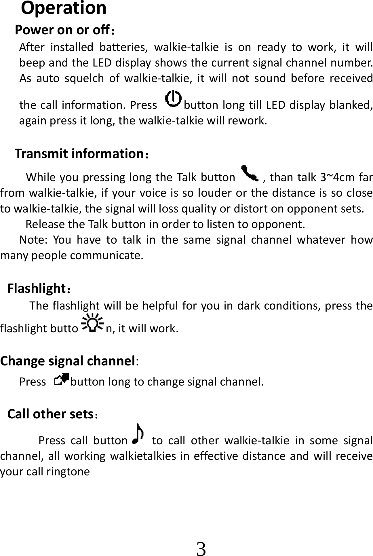                          OperationPoweronoroff：Afterinstalledbatteries,walkie‐talkieisonreadytowork,itwillbeepandtheLEDdisplayshowsthecurrentsignalchannelnumber.Asautosquelchofwalkie‐talkie,itwillnotsoundbeforereceivedthecallinformation.PressbuttonlongtillLEDdisplayblanked,againpressitlong,thewalkie‐talkiewillrework.Transmitinformation：WhileyoupressinglongtheTalkbutton ,thantalk3~4cmfarfromwalkie‐talkie,ifyourvoiceissolouderorthedistanceissoclosetowalkie‐talkie,thesignalwilllossqualityordistortonopponentsets.ReleasetheTalkbuttoninordertolistentoopponent. Note:Youhavetotalkinthesamesignalchannelwhateverhowmanypeoplecommunicate.Flashlight：Theflashlightwillbehelpfulforyouindarkconditions,presstheflashlightbutto n,itwillwork.Changesignalchannel:Pressbuttonlongtochangesignalchannel.Callothersets：Presscallbutton tocallotherwalkie‐talkieinsomesignalchannel,allworkingwalkietalkiesineffectivedistanceandwillreceiveyourcallringtone   3 