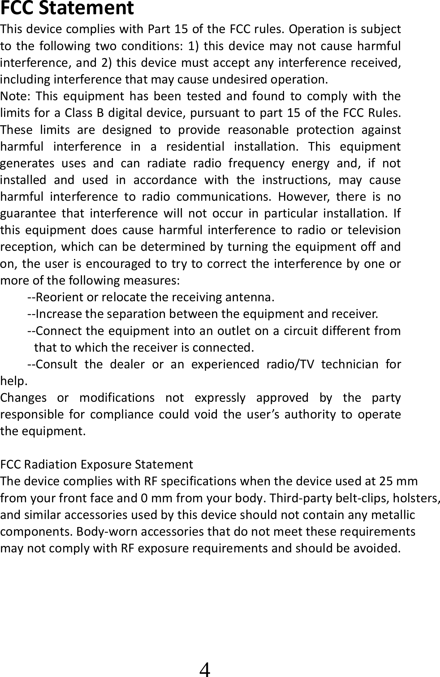 FCCStatementThisdevicecomplieswithPart15oftheFCCrules.Operationissubjecttothefollowingtwoconditions:1)thisdevicemaynotcauseharmfulinterference,and2)thisdevicemustacceptanyinterferencereceived,includinginterferencethatmaycauseundesiredoperation.Note:ThisequipmenthasbeentestedandfoundtocomplywiththelimitsforaClassBdigitaldevice,pursuanttopart15oftheFCCRules.Theselimitsaredesignedtoprovidereasonableprotectionagainstharmfulinterferenceinaresidentialinstallation.Thisequipmentgeneratesusesandcanradiateradiofrequencyenergyand,ifnotinstalledandusedinaccordancewiththeinstructions,maycauseharmfulinterferencetoradiocommunications.However,thereisnoguaranteethatinterferencewillnotoccurinparticularinstallation.Ifthisequipmentdoescauseharmfulinterferencetoradioortelevisionreception,whichcanbedeterminedbyturningtheequipmentoffandon,theuserisencouragedtotrytocorrecttheinterferencebyoneormoreofthefollowingmeasures:‐‐Reorientorrelocatethereceivingantenna.‐‐Increasetheseparationbetweentheequipmentandreceiver.‐‐Connecttheequipmentintoanoutletonacircuitdifferentfromthattowhichthereceiverisconnected.‐‐Consultthedealeroranexperiencedradio/TVtechnicianforhelp.Changesormodificationsnotexpresslyapprovedbythepartyresponsibleforcompliancecouldvoidtheuser’sauthoritytooperatetheequipment. FCC Radiation Exposure Statement The device complies with RF specifications when the device used at 25 mm from your front face and 0 mm from your body. Third-party belt-clips, holsters, and similar accessories used by this device should not contain any metallic components. Body-worn accessories that do not meet these requirements may not comply with RF exposure requirements and should be avoided.                4 