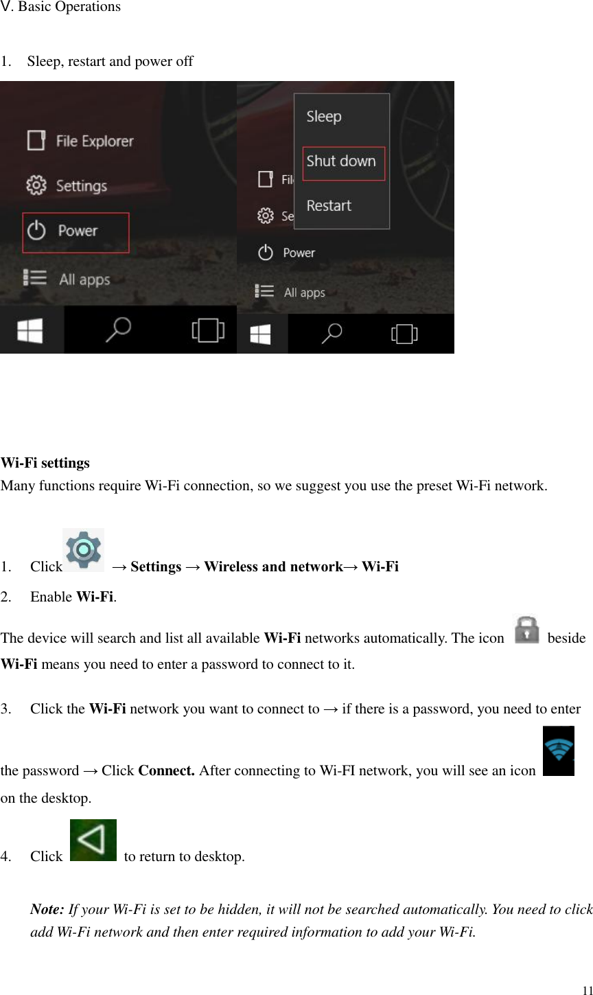  11  Ⅴ. Basic Operations  1. Sleep, restart and power off      Wi-Fi settings Many functions require Wi-Fi connection, so we suggest you use the preset Wi-Fi network.  1.  Click   → Settings → Wireless and network→ Wi-Fi 2.  Enable Wi-Fi. The device will search and list all available Wi-Fi networks automatically. The icon    beside Wi-Fi means you need to enter a password to connect to it.    3.  Click the Wi-Fi network you want to connect to → if there is a password, you need to enter the password → Click Connect. After connecting to Wi-FI network, you will see an icon   on the desktop.   4.  Click    to return to desktop.    Note: If your Wi-Fi is set to be hidden, it will not be searched automatically. You need to click   add Wi-Fi network and then enter required information to add your Wi-Fi.  