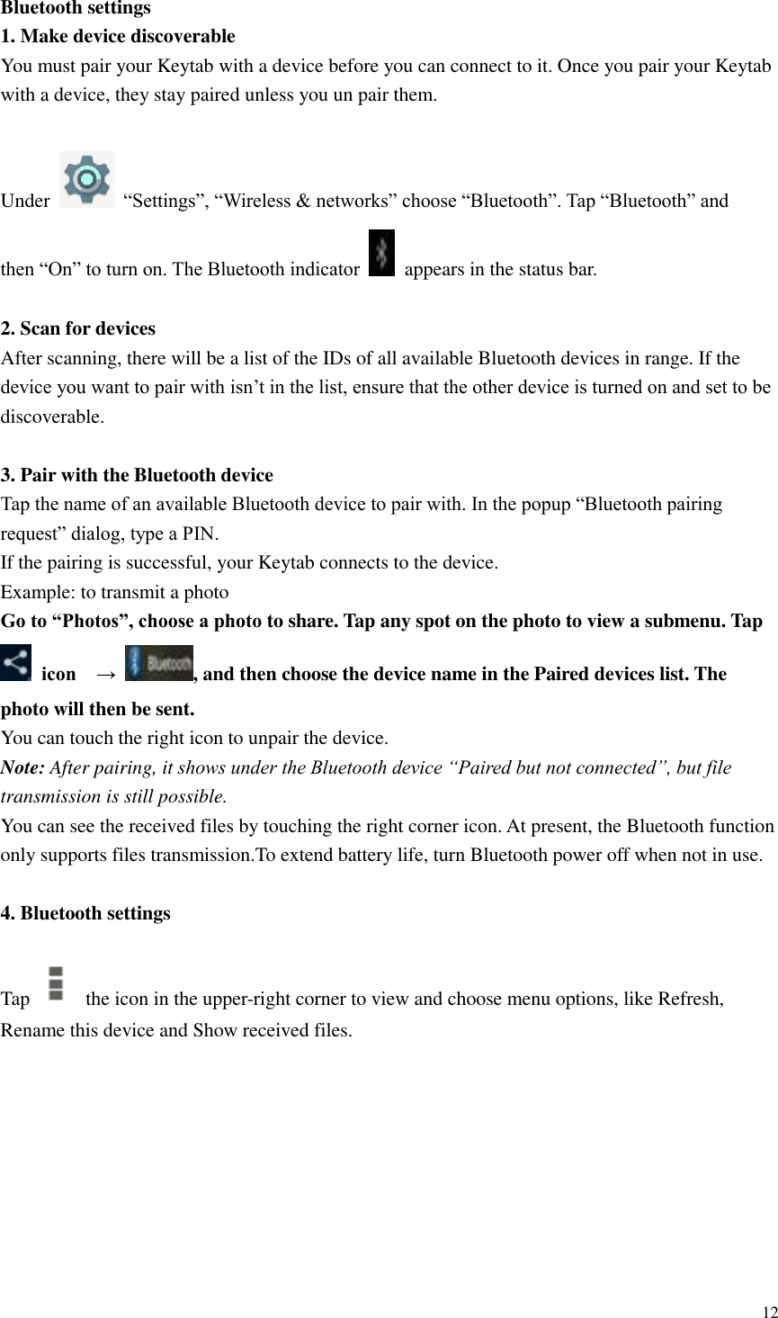  12  Bluetooth settings 1. Make device discoverable   You must pair your Keytab with a device before you can connect to it. Once you pair your Keytab with a device, they stay paired unless you un pair them.    Under    “Settings”, “Wireless &amp; networks” choose “Bluetooth”. Tap “Bluetooth” and   then “On” to turn on. The Bluetooth indicator    appears in the status bar.  2. Scan for devices   After scanning, there will be a list of the IDs of all available Bluetooth devices in range. If the device you want to pair with isn’t in the list, ensure that the other device is turned on and set to be discoverable.  3. Pair with the Bluetooth device   Tap the name of an available Bluetooth device to pair with. In the popup “Bluetooth pairing request” dialog, type a PIN.   If the pairing is successful, your Keytab connects to the device. Example: to transmit a photo Go to “Photos”, choose a photo to share. Tap any spot on the photo to view a submenu. Tap  icon    →  , and then choose the device name in the Paired devices list. The photo will then be sent. You can touch the right icon to unpair the device. Note: After pairing, it shows under the Bluetooth device “Paired but not connected”, but file transmission is still possible. You can see the received files by touching the right corner icon. At present, the Bluetooth function only supports files transmission.To extend battery life, turn Bluetooth power off when not in use.  4. Bluetooth settings  Tap    the icon in the upper-right corner to view and choose menu options, like Refresh, Rename this device and Show received files.    