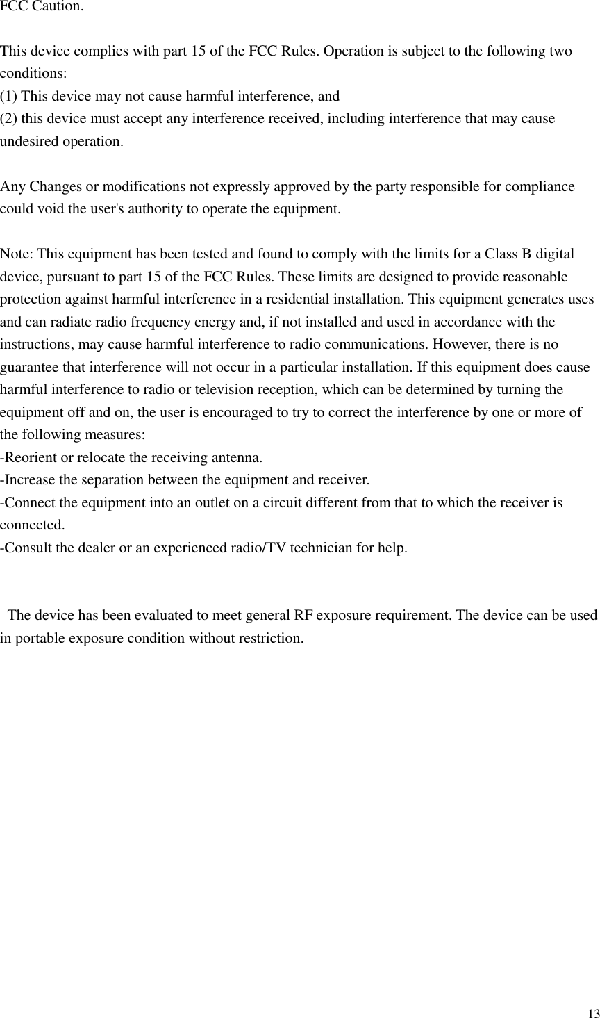  13  FCC Caution.  This device complies with part 15 of the FCC Rules. Operation is subject to the following two conditions:   (1) This device may not cause harmful interference, and   (2) this device must accept any interference received, including interference that may cause undesired operation.  Any Changes or modifications not expressly approved by the party responsible for compliance could void the user&apos;s authority to operate the equipment.  Note: This equipment has been tested and found to comply with the limits for a Class B digital device, pursuant to part 15 of the FCC Rules. These limits are designed to provide reasonable protection against harmful interference in a residential installation. This equipment generates uses and can radiate radio frequency energy and, if not installed and used in accordance with the instructions, may cause harmful interference to radio communications. However, there is no guarantee that interference will not occur in a particular installation. If this equipment does cause harmful interference to radio or television reception, which can be determined by turning the equipment off and on, the user is encouraged to try to correct the interference by one or more of the following measures: -Reorient or relocate the receiving antenna. -Increase the separation between the equipment and receiver. -Connect the equipment into an outlet on a circuit different from that to which the receiver is connected. -Consult the dealer or an experienced radio/TV technician for help.       The device has been evaluated to meet general RF exposure requirement. The device can be used in portable exposure condition without restriction.                        