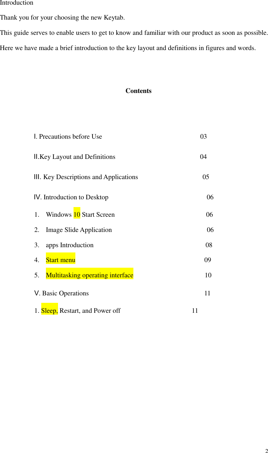  2  Introduction Thank you for your choosing the new Keytab. This guide serves to enable users to get to know and familiar with our product as soon as possible. Here we have made a brief introduction to the key layout and definitions in figures and words.      Contents             Ⅰ. Precautions before Use                                                          03           Ⅱ.Key Layout and Definitions                                                  04           Ⅲ. Key Descriptions and Applications                                      05           Ⅳ. Introduction to Desktop                                                          06 1. Windows 10 Start Screen                                                      06 2. Image Slide Application                                                        06 3. apps Introduction                                                                08 4. Start menu                                      09 5. Multitasking operating interface                                          10 Ⅴ. Basic Operations                                                                  11 1. Sleep, Restart, and Power off                                        11             