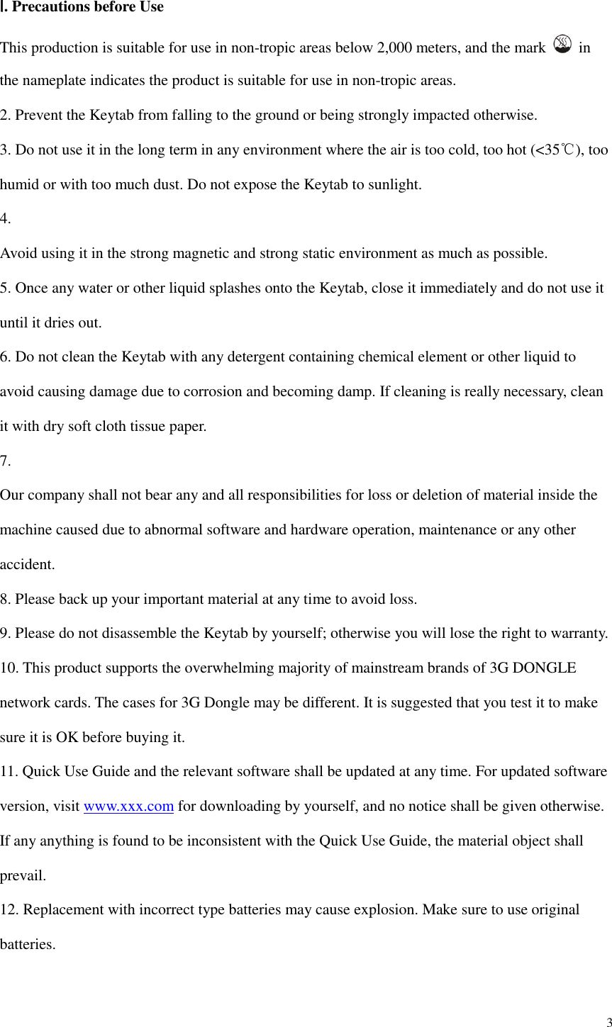  3  Ⅰ. Precautions before Use This production is suitable for use in non-tropic areas below 2,000 meters, and the mark    in the nameplate indicates the product is suitable for use in non-tropic areas. 2. Prevent the Keytab from falling to the ground or being strongly impacted otherwise. 3. Do not use it in the long term in any environment where the air is too cold, too hot (&lt;35℃), too humid or with too much dust. Do not expose the Keytab to sunlight.   4.   Avoid using it in the strong magnetic and strong static environment as much as possible. 5. Once any water or other liquid splashes onto the Keytab, close it immediately and do not use it until it dries out. 6. Do not clean the Keytab with any detergent containing chemical element or other liquid to avoid causing damage due to corrosion and becoming damp. If cleaning is really necessary, clean it with dry soft cloth tissue paper. 7.   Our company shall not bear any and all responsibilities for loss or deletion of material inside the machine caused due to abnormal software and hardware operation, maintenance or any other accident. 8. Please back up your important material at any time to avoid loss. 9. Please do not disassemble the Keytab by yourself; otherwise you will lose the right to warranty. 10. This product supports the overwhelming majority of mainstream brands of 3G DONGLE network cards. The cases for 3G Dongle may be different. It is suggested that you test it to make sure it is OK before buying it.   11. Quick Use Guide and the relevant software shall be updated at any time. For updated software version, visit www.xxx.com for downloading by yourself, and no notice shall be given otherwise. If any anything is found to be inconsistent with the Quick Use Guide, the material object shall prevail. 12. Replacement with incorrect type batteries may cause explosion. Make sure to use original batteries.   