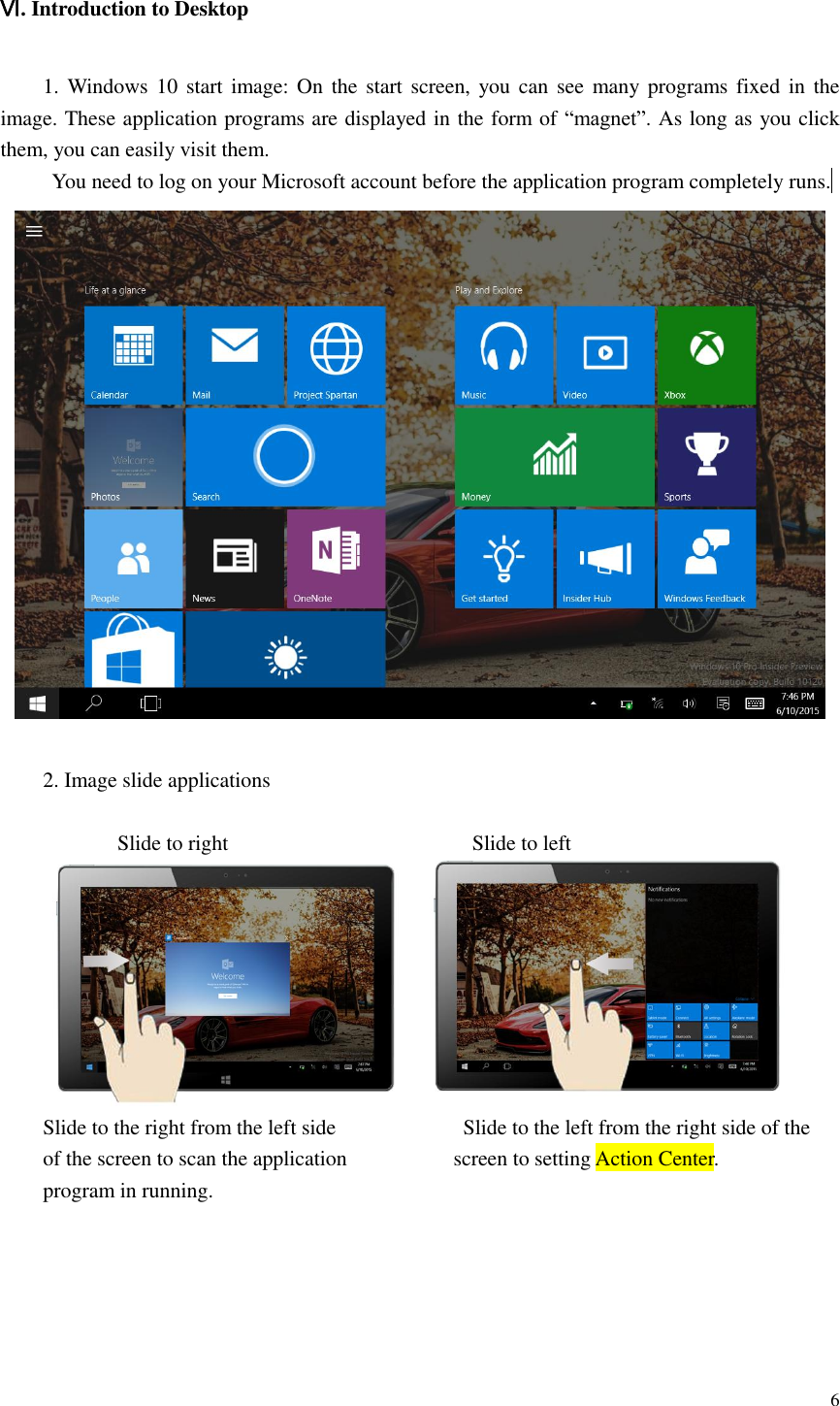  6  Ⅵ. Introduction to Desktop  1. Windows 10 start image:  On  the start screen, you  can  see many programs fixed  in the image. These application programs are displayed in the form of “magnet”. As long as you click them, you can easily visit them. You need to log on your Microsoft account before the application program completely runs.   2. Image slide applications                Slide to right                                              Slide to left  Slide to the right from the left side                        Slide to the left from the right side of the of the screen to scan the application                    screen to setting Action Center.   program in running.      