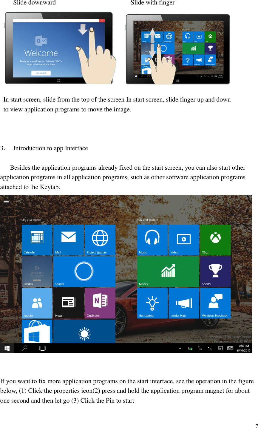  7   Slide downward                                              Slide with finger    In start screen, slide from the top of the screen In start screen, slide finger up and down   to view application programs to move the image.                                3．  Introduction to app Interface       Besides the application programs already fixed on the start screen, you can also start other application programs in all application programs, such as other software application programs attached to the Keytab.    If you want to fix more application programs on the start interface, see the operation in the figure below, (1) Click the properties icon(2) press and hold the application program magnet for about one second and then let go (3) Click the Pin to start 