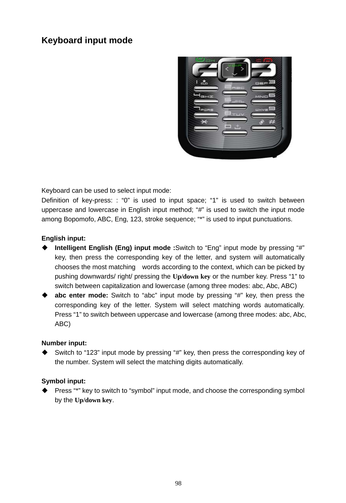   98 Keyboard input mode    Keyboard can be used to select input mode: Definition of key-press: : &ldquo;0&rdquo; is used to input space; &ldquo;1&rdquo; is used to switch between uppercase and lowercase in English input method; &ldquo;#&rdquo; is used to switch the input mode among Bopomofo, ABC, Eng, 123, stroke sequence; &ldquo;*&rdquo; is used to input punctuations.    English input:  Intelligent English (Eng) input mode :Switch to &ldquo;Eng&rdquo; input mode by pressing &ldquo;#&rdquo; key, then press the corresponding key of the letter, and system will automatically chooses the most matching    words according to the context, which can be picked by pushing downwards/ right/ pressing the Up/down key or the number key. Press &ldquo;1&rdquo; to switch between capitalization and lowercase (among three modes: abc, Abc, ABC)  abc enter mode: Switch to &ldquo;abc&rdquo; input mode by pressing &ldquo;#&rdquo; key, then press the corresponding key of the letter. System will select matching words automatically.  Press &ldquo;1&rdquo; to switch between uppercase and lowercase (among three modes: abc, Abc, ABC)  Number input:   Switch to &ldquo;123&rdquo; input mode by pressing &ldquo;#&rdquo; key, then press the corresponding key of the number. System will select the matching digits automatically.  Symbol input:   Press &ldquo;*&rdquo; key to switch to &ldquo;symbol&rdquo; input mode, and choose the corresponding symbol by the Up/down key.   