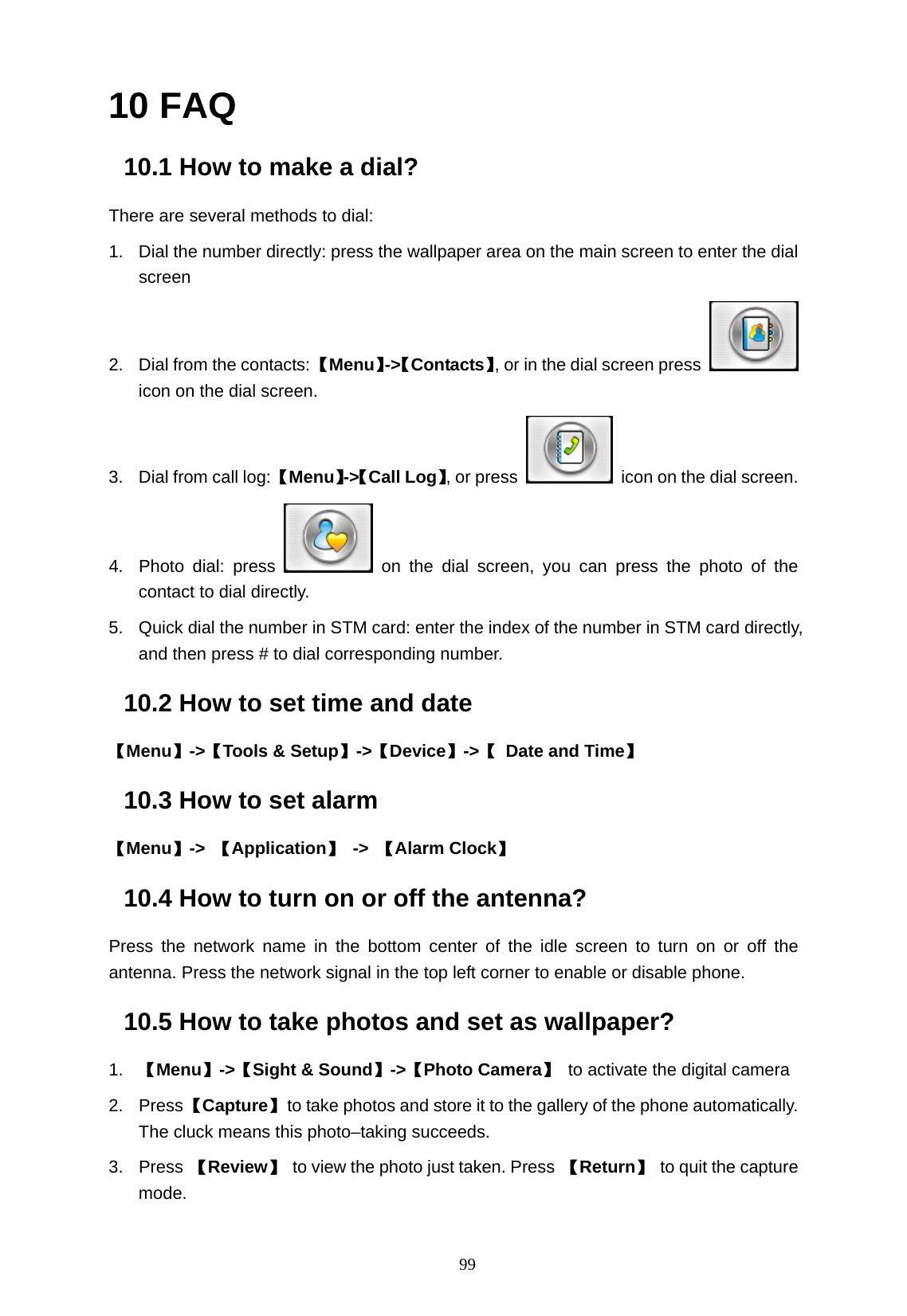   99 10 FAQ 10.1 How to make a dial? There are several methods to dial: 1.  Dial the number directly: press the wallpaper area on the main screen to enter the dial screen  2.  Dial from the contacts: 【Menu】->【Contacts】, or in the dial screen press   icon on the dial screen. 3.  Dial from call log: 【Menu】->【Call Log】, or press    icon on the dial screen. 4.  Photo dial: press   on the dial screen, you can press the photo of the contact to dial directly. 5.  Quick dial the number in STM card: enter the index of the number in STM card directly, and then press # to dial corresponding number. 10.2 How to set time and date 【Menu】->【Tools &amp; Setup】->【Device】->【  Date and Time】 10.3 How to set alarm 【Menu】->  【Application】 -> 【Alarm Clock】 10.4 How to turn on or off the antenna? Press the network name in the bottom center of the idle screen to turn on or off the antenna. Press the network signal in the top left corner to enable or disable phone. 10.5 How to take photos and set as wallpaper? 1.  【Menu】->【Sight &amp; Sound】->【Photo Camera】 to activate the digital camera     2. Press 【Capture】  to take photos and store it to the gallery of the phone automatically. The cluck means this photo&ndash;taking succeeds.   3. Press 【Review】 to view the photo just taken. Press 【Return】 to quit the capture mode. 