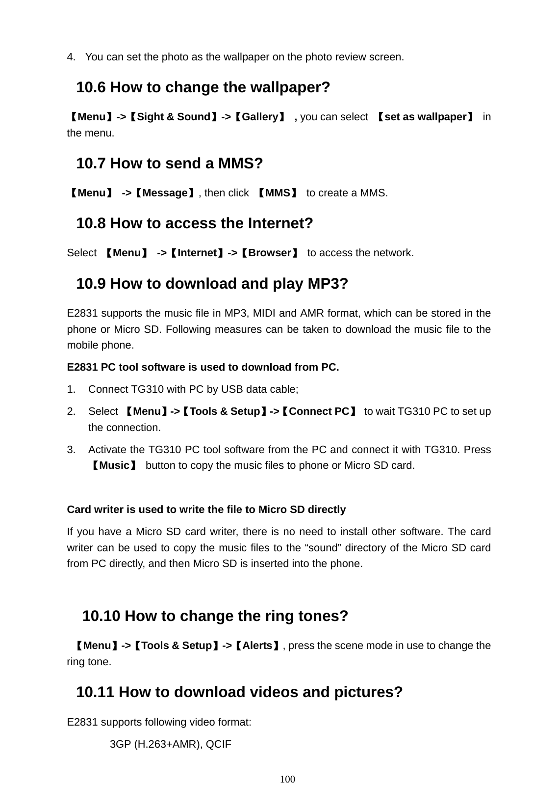   100 4.  You can set the photo as the wallpaper on the photo review screen. 10.6 How to change the wallpaper? 【Menu】->【Sight &amp; Sound】->【Gallery】 , you can select 【set as wallpaper】 in the menu. 10.7 How to send a MMS? 【Menu】 ->【Message】, then click  【MMS】 to create a MMS. 10.8 How to access the Internet? Select  【Menu】 ->【Internet】->【Browser】 to access the network. 10.9 How to download and play MP3? E2831 supports the music file in MP3, MIDI and AMR format, which can be stored in the phone or Micro SD. Following measures can be taken to download the music file to the mobile phone.   E2831 PC tool software is used to download from PC. 1.  Connect TG310 with PC by USB data cable; 2. Select 【Menu】->【Tools &amp; Setup】->【Connect PC】  to wait TG310 PC to set up the connection. 3.  Activate the TG310 PC tool software from the PC and connect it with TG310. Press 【Music】  button to copy the music files to phone or Micro SD card.  Card writer is used to write the file to Micro SD directly If you have a Micro SD card writer, there is no need to install other software. The card writer can be used to copy the music files to the &ldquo;sound&rdquo; directory of the Micro SD card from PC directly, and then Micro SD is inserted into the phone.  10.10 How to change the ring tones?  【Menu】->【Tools &amp; Setup】->【Alerts】, press the scene mode in use to change the ring tone. 10.11 How to download videos and pictures? E2831 supports following video format: 3GP (H.263+AMR), QCIF 