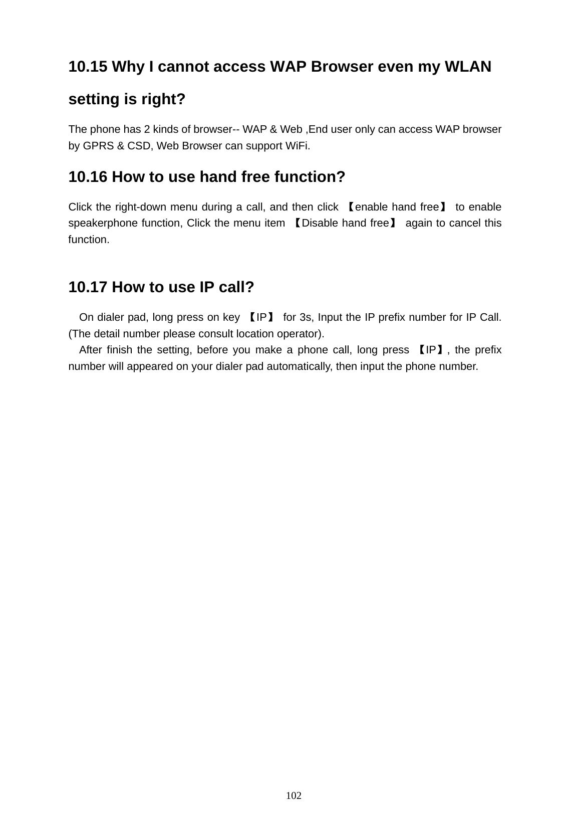   102 10.15 Why I cannot access WAP Browser even my WLAN setting is right? The phone has 2 kinds of browser-- WAP &amp; Web ,End user only can access WAP browser by GPRS &amp; CSD, Web Browser can support WiFi.   10.16 How to use hand free function? Click the right-down menu during a call, and then click 【enable hand free】 to enable speakerphone function, Click the menu item  【Disable hand free】  again to cancel this function.  10.17 How to use IP call?   On dialer pad, long press on key  【IP】  for 3s, Input the IP prefix number for IP Call. (The detail number please consult location operator).  After finish the setting, before you make a phone call, long press 【IP】, the prefix number will appeared on your dialer pad automatically, then input the phone number.                 