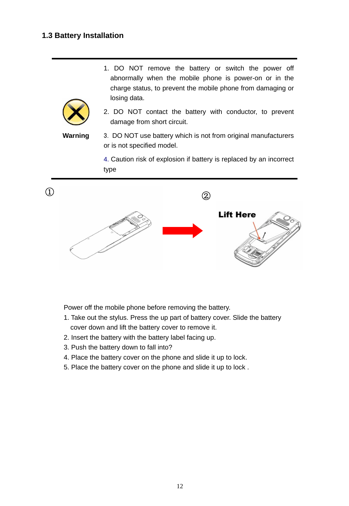   12 1.3 Battery Installation   Warning 1. DO NOT remove the battery or switch the power off abnormally when the mobile phone is power-on or in the charge status, to prevent the mobile phone from damaging or   losing data. 2. DO NOT contact the battery with conductor, to prevent damage from short circuit. 3. DO NOT use battery which is not from original manufacturers or is not specified model. 4. Caution risk of explosion if battery is replaced by an incorrect type                               ① ② Power off the mobile phone before removing the battery. 1. Take out the stylus. Press the up part of battery cover. Slide the battery cover down and lift the battery cover to remove it. 2. Insert the battery with the battery label facing up. 3. Push the battery down to fall into? 4. Place the battery cover on the phone and slide it up to lock.   5. Place the battery cover on the phone and slide it up to lock .  