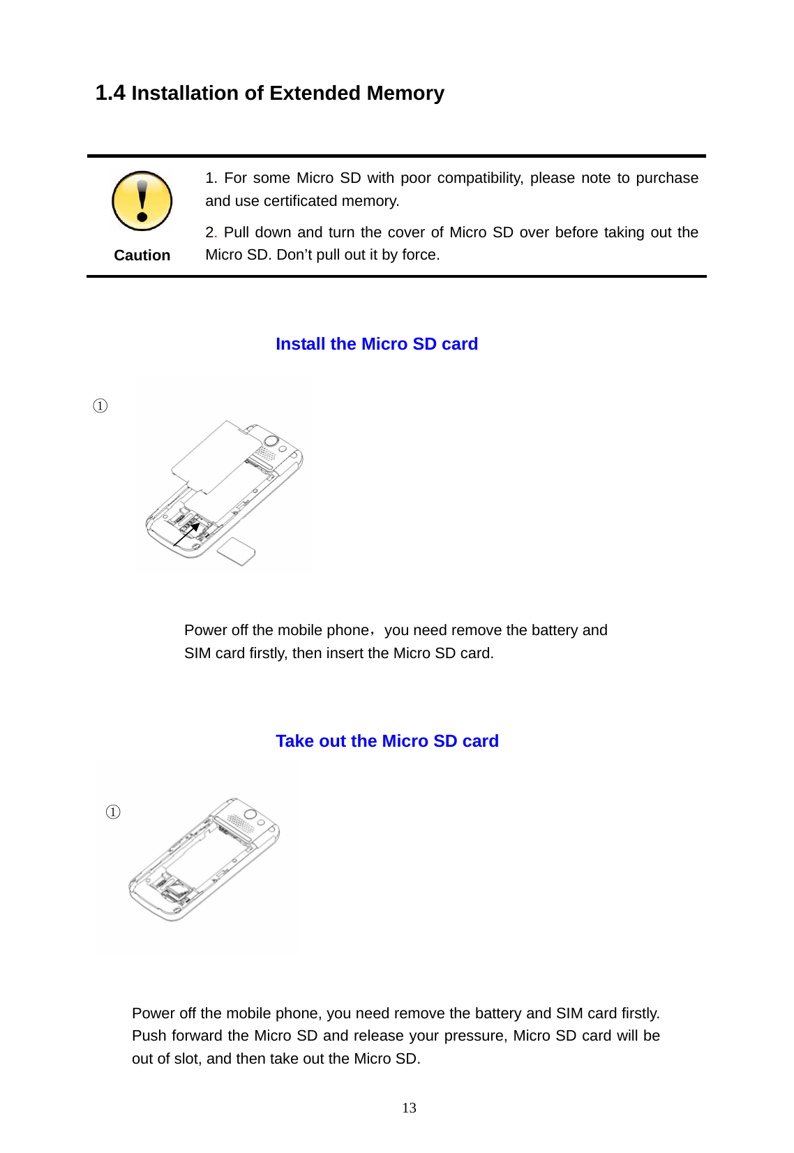   13 1.4 Installation of Extended Memory   Caution 1. For some Micro SD with poor compatibility, please note to purchase and use certificated memory. 2. Pull down and turn the cover of Micro SD over before taking out the Micro SD. Don&rsquo;t pull out it by force.                                                    Take out the Micro SD card Install the Micro SD card ① ① Power off the mobile phone，you need remove the battery and SIM card firstly, then insert the Micro SD card. Power off the mobile phone, you need remove the battery and SIM card firstly. Push forward the Micro SD and release your pressure, Micro SD card will be out of slot, and then take out the Micro SD. 
