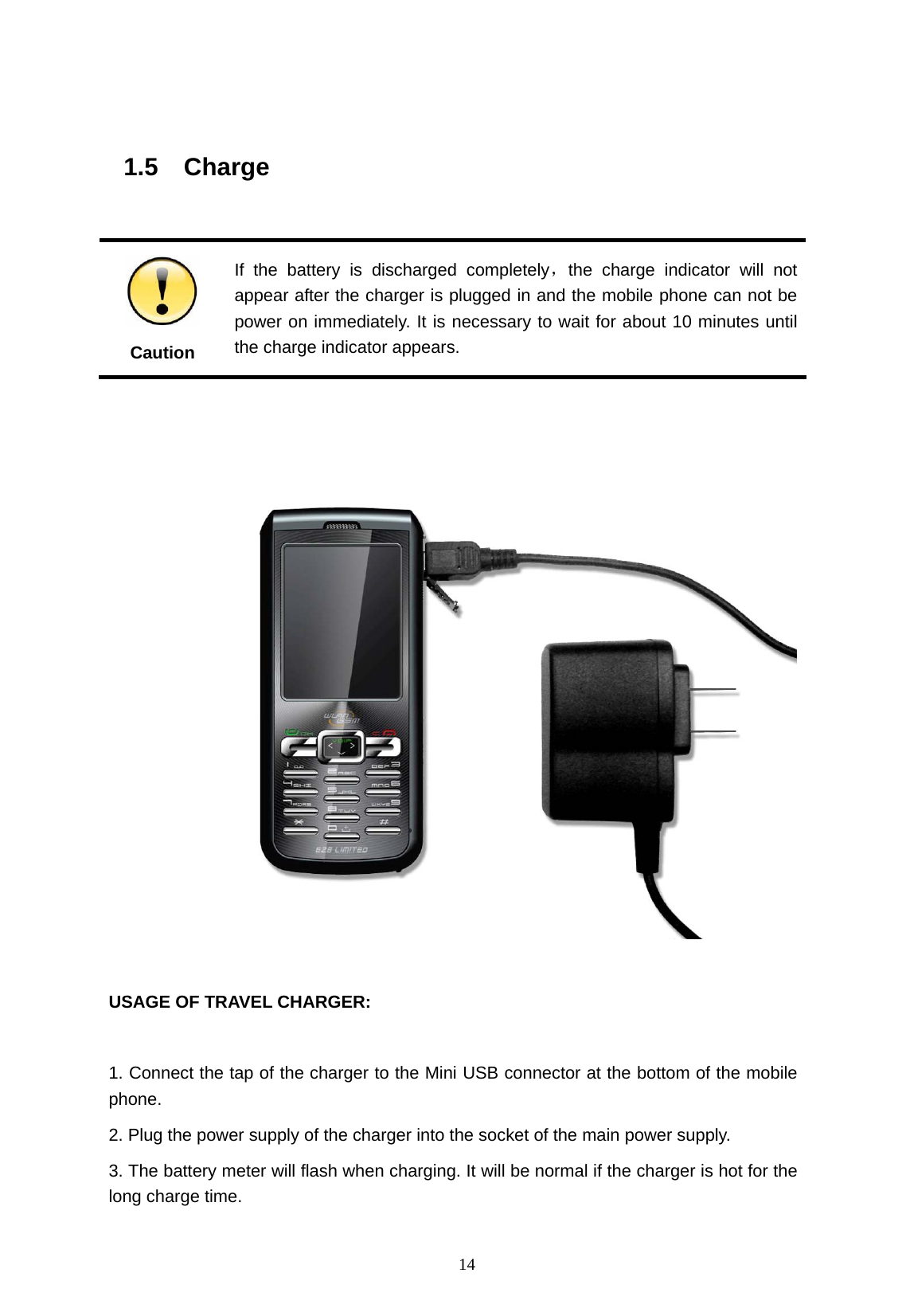   14  1.5  Charge                                                         Caution If the battery is discharged completely，the charge indicator will not appear after the charger is plugged in and the mobile phone can not be power on immediately. It is necessary to wait for about 10 minutes until the charge indicator appears.     USAGE OF TRAVEL CHARGER:  1. Connect the tap of the charger to the Mini USB connector at the bottom of the mobile phone. 2. Plug the power supply of the charger into the socket of the main power supply. 3. The battery meter will flash when charging. It will be normal if the charger is hot for the long charge time. 