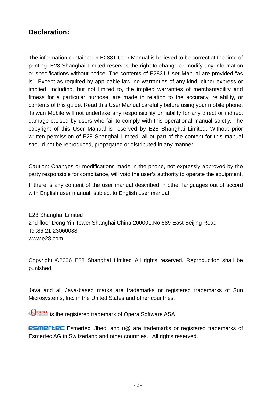   - 2 - Declaration:  The information contained in E2831 User Manual is believed to be correct at the time of printing. E28 Shanghai Limited reserves the right to change or modify any information or specifications without notice. The contents of E2831 User Manual are provided &ldquo;as is&rdquo;. Except as required by applicable law, no warranties of any kind, either express or implied, including, but not limited to, the implied warranties of merchantability and fitness for a particular purpose, are made in relation to the accuracy, reliability, or contents of this guide. Read this User Manual carefully before using your mobile phone. Taiwan Mobile will not undertake any responsibility or liability for any direct or indirect damage caused by users who fail to comply with this operational manual strictly. The copyright of this User Manual is reserved by E28 Shanghai Limited. Without prior written permission of E28 Shanghai Limited, all or part of the content for this manual should not be reproduced, propagated or distributed in any manner.  Caution: Changes or modifications made in the phone, not expressly approved by the party responsible for compliance, will void the user&rsquo;s authority to operate the equipment. If there is any content of the user manual described in other languages out of accord with English user manual, subject to English user manual.  E28 Shanghai Limited 2nd floor Dong Yin Tower,Shanghai China,200001,No.689 East Beijing Road Tel:86 21 23060088 www.e28.com  Copyright &copy;2006 E28 Shanghai Limited All rights reserved. Reproduction shall be punished.  Java and all Java-based marks are trademarks or registered trademarks of Sun Microsystems, Inc. in the United States and other countries.  is the registered trademark of Opera Software ASA.  Esmertec, Jbed, and u@ are trademarks or registered trademarks of Esmertec AG in Switzerland and other countries.   All rights reserved. 