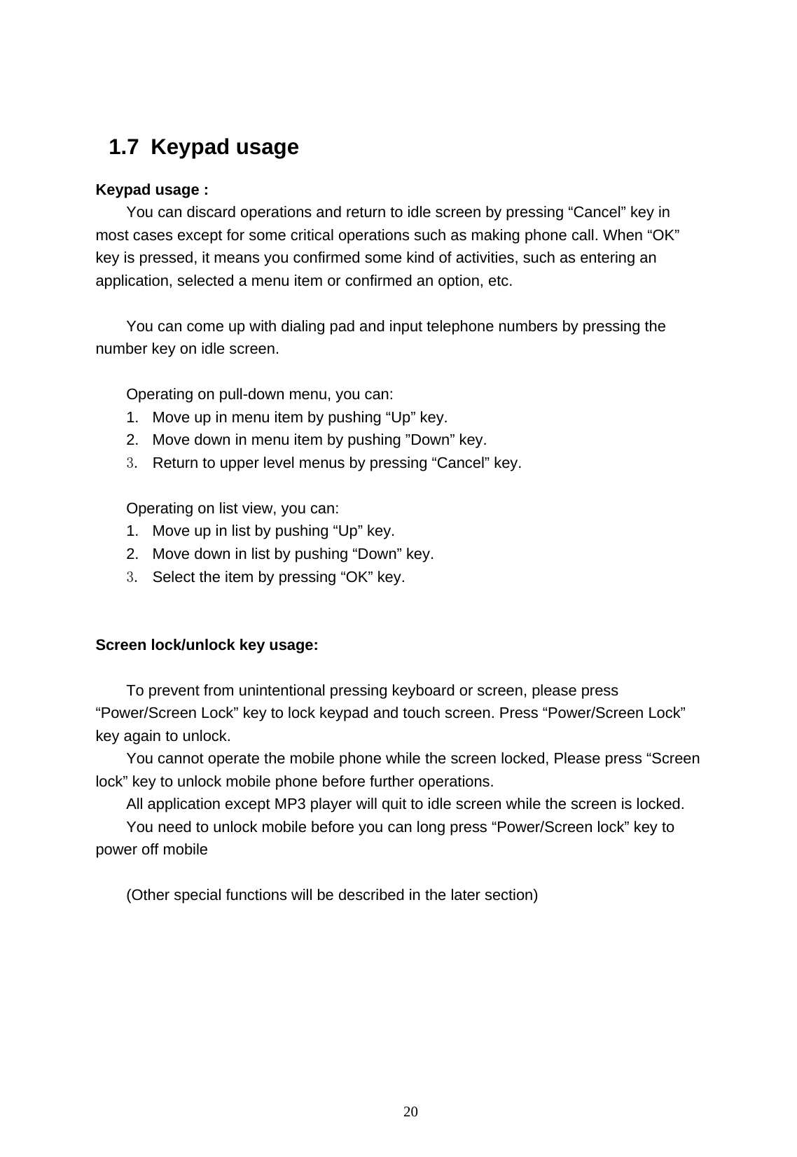   20  1.7 Keypad usage Keypad usage : You can discard operations and return to idle screen by pressing &ldquo;Cancel&rdquo; key in most cases except for some critical operations such as making phone call. When &ldquo;OK&rdquo; key is pressed, it means you confirmed some kind of activities, such as entering an application, selected a menu item or confirmed an option, etc.    You can come up with dialing pad and input telephone numbers by pressing the number key on idle screen.  Operating on pull-down menu, you can: 1.  Move up in menu item by pushing &ldquo;Up&rdquo; key. 2.  Move down in menu item by pushing &rdquo;Down&rdquo; key. 3.  Return to upper level menus by pressing &ldquo;Cancel&rdquo; key.  Operating on list view, you can: 1.  Move up in list by pushing &ldquo;Up&rdquo; key. 2.  Move down in list by pushing &ldquo;Down&rdquo; key. 3.  Select the item by pressing &ldquo;OK&rdquo; key.   Screen lock/unlock key usage:  To prevent from unintentional pressing keyboard or screen, please press &ldquo;Power/Screen Lock&rdquo; key to lock keypad and touch screen. Press &ldquo;Power/Screen Lock&rdquo; key again to unlock. You cannot operate the mobile phone while the screen locked, Please press &ldquo;Screen lock&rdquo; key to unlock mobile phone before further operations. All application except MP3 player will quit to idle screen while the screen is locked. You need to unlock mobile before you can long press &ldquo;Power/Screen lock&rdquo; key to power off mobile    (Other special functions will be described in the later section) 