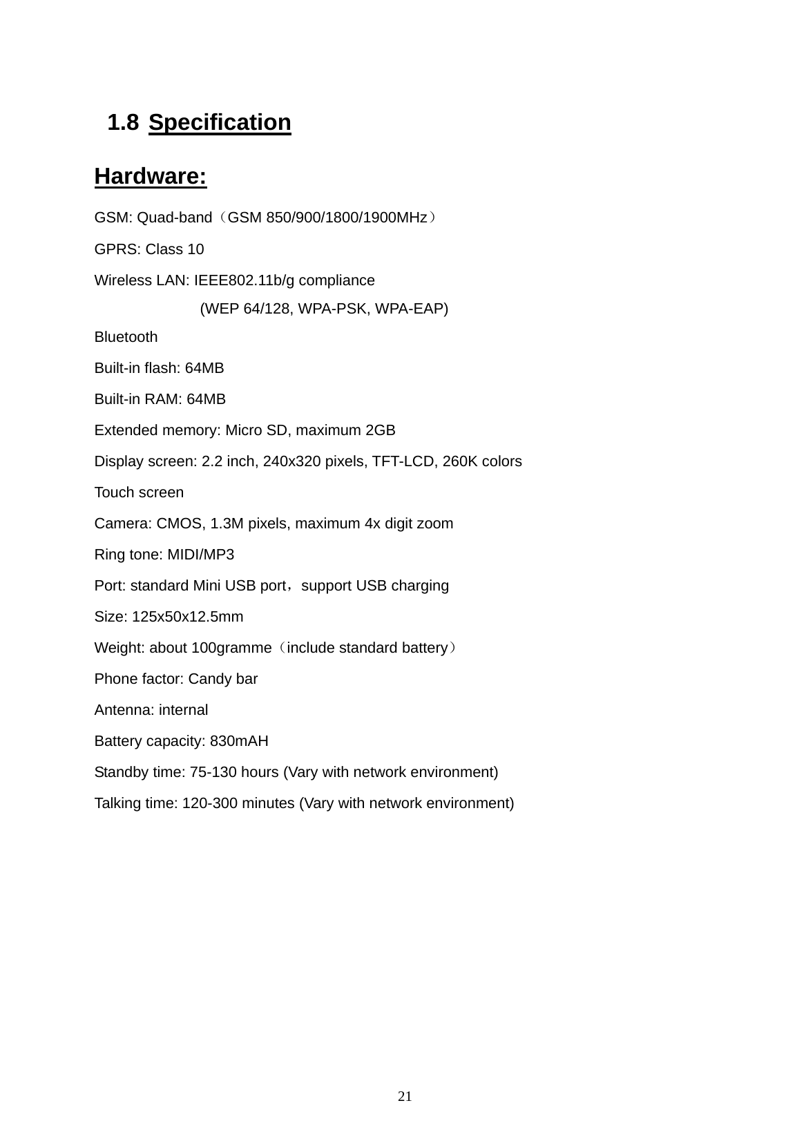  21  1.8 Specification Hardware: GSM: Quad-band（GSM 850/900/1800/1900MHz） GPRS: Class 10 Wireless LAN: IEEE802.11b/g compliance                 (WEP 64/128, WPA-PSK, WPA-EAP) Bluetooth  Built-in flash: 64MB Built-in RAM: 64MB Extended memory: Micro SD, maximum 2GB Display screen: 2.2 inch, 240x320 pixels, TFT-LCD, 260K colors Touch screen Camera: CMOS, 1.3M pixels, maximum 4x digit zoom Ring tone: MIDI/MP3 Port: standard Mini USB port，support USB charging Size: 125x50x12.5mm Weight: about 100gramme（include standard battery） Phone factor: Candy bar Antenna: internal   Battery capacity: 830mAH Standby time: 75-130 hours (Vary with network environment) Talking time: 120-300 minutes (Vary with network environment)