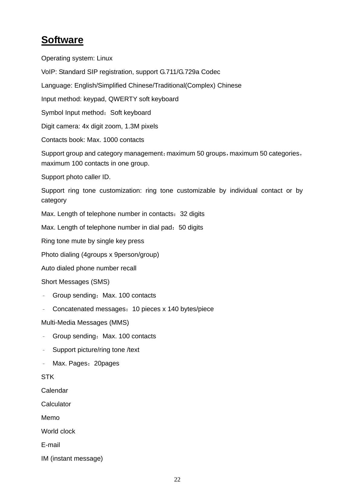   22 Software Operating system: Linux VoIP: Standard SIP registration, support G.711/G.729a Codec  Language: English/Simplified Chinese/Traditional(Complex) Chinese Input method: keypad, QWERTY soft keyboard Symbol Input method：Soft keyboard Digit camera: 4x digit zoom, 1.3M pixels Contacts book: Max. 1000 contacts Support group and category management：maximum 50 groups，maximum 50 categories， maximum 100 contacts in one group. Support photo caller ID. Support ring tone customization: ring tone customizable by individual contact or by category Max. Length of telephone number in contacts：32 digits Max. Length of telephone number in dial pad：50 digits Ring tone mute by single key press Photo dialing (4groups x 9person/group) Auto dialed phone number recall Short Messages (SMS) &ndash; Group sending：Max. 100 contacts &ndash; Concatenated messages：10 pieces x 140 bytes/piece Multi-Media Messages (MMS) &ndash; Group sending：Max. 100 contacts &ndash; Support picture/ring tone /text &ndash; Max. Pages：20pages STK Calendar  Calculator Memo World clock E-mail IM (instant message) 