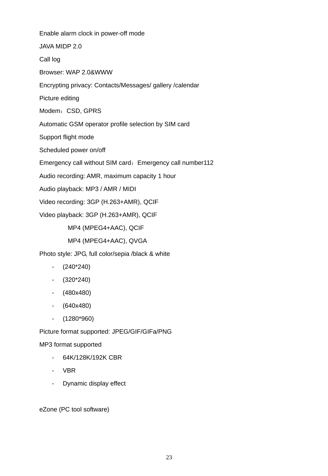   23 Enable alarm clock in power-off mode JAVA MIDP 2.0 Call log   Browser: WAP 2.0&amp;WWW Encrypting privacy: Contacts/Messages/ gallery /calendar Picture editing Modem：CSD, GPRS Automatic GSM operator profile selection by SIM card Support flight mode   Scheduled power on/off   Emergency call without SIM card：Emergency call number112 Audio recording: AMR, maximum capacity 1 hour Audio playback: MP3 / AMR / MIDI   Video recording: 3GP (H.263+AMR), QCIF Video playback: 3GP (H.263+AMR), QCIF          MP4 (MPEG4+AAC), QCIF          MP4 (MPEG4+AAC), QVGA Photo style: JPG, full color/sepia /black &amp; white - (240*240) - (320*240) - (480x480) - (640x480) - (1280*960) Picture format supported: JPEG/GIF/GIFa/PNG MP3 format supported - 64K/128K/192K CBR - VBR -  Dynamic display effect  eZone (PC tool software) 
