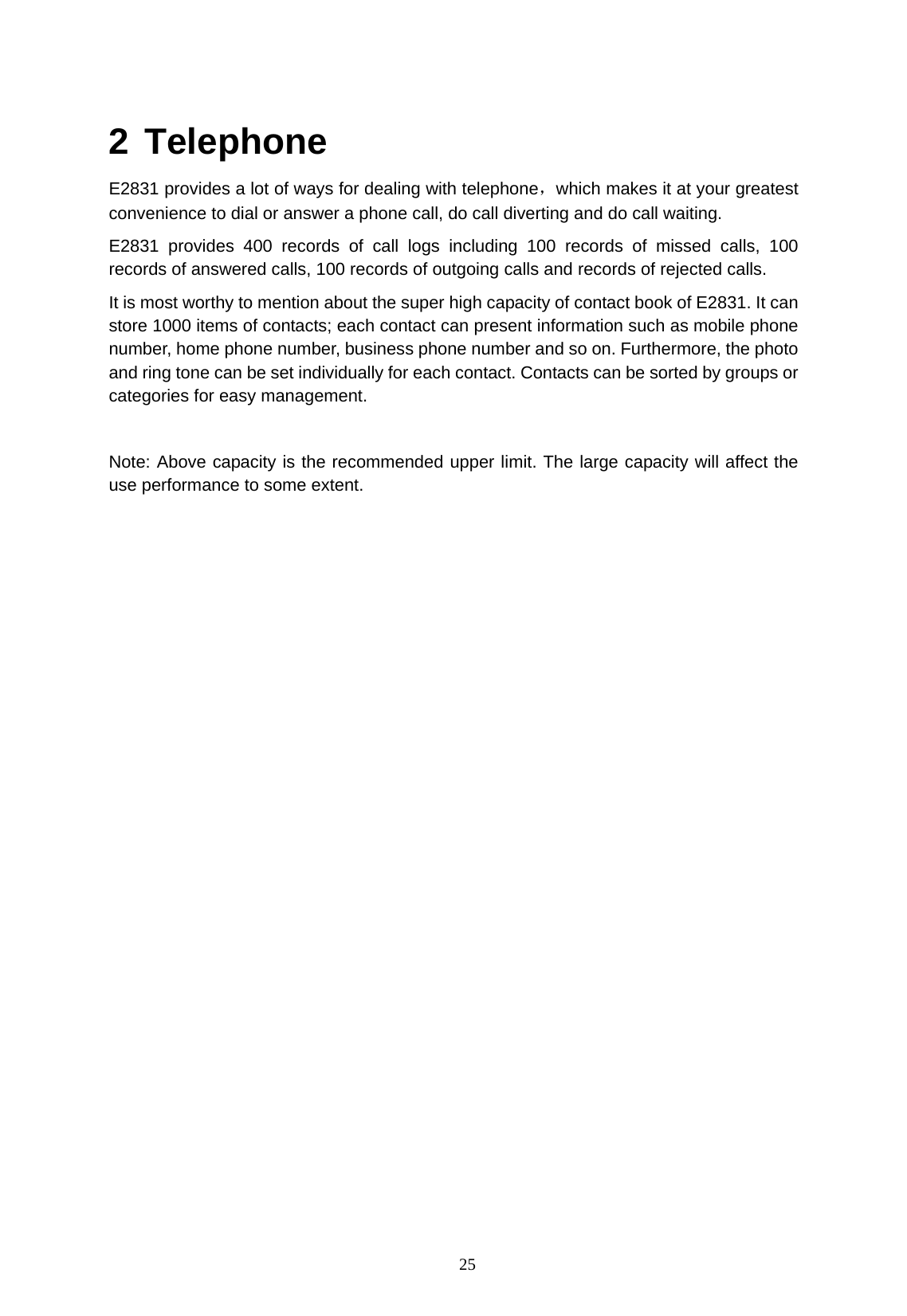   25  2 Telephone E2831 provides a lot of ways for dealing with telephone，which makes it at your greatest convenience to dial or answer a phone call, do call diverting and do call waiting. E2831 provides 400 records of call logs including 100 records of missed calls, 100 records of answered calls, 100 records of outgoing calls and records of rejected calls. It is most worthy to mention about the super high capacity of contact book of E2831. It can store 1000 items of contacts; each contact can present information such as mobile phone number, home phone number, business phone number and so on. Furthermore, the photo and ring tone can be set individually for each contact. Contacts can be sorted by groups or categories for easy management.  Note: Above capacity is the recommended upper limit. The large capacity will affect the use performance to some extent. 