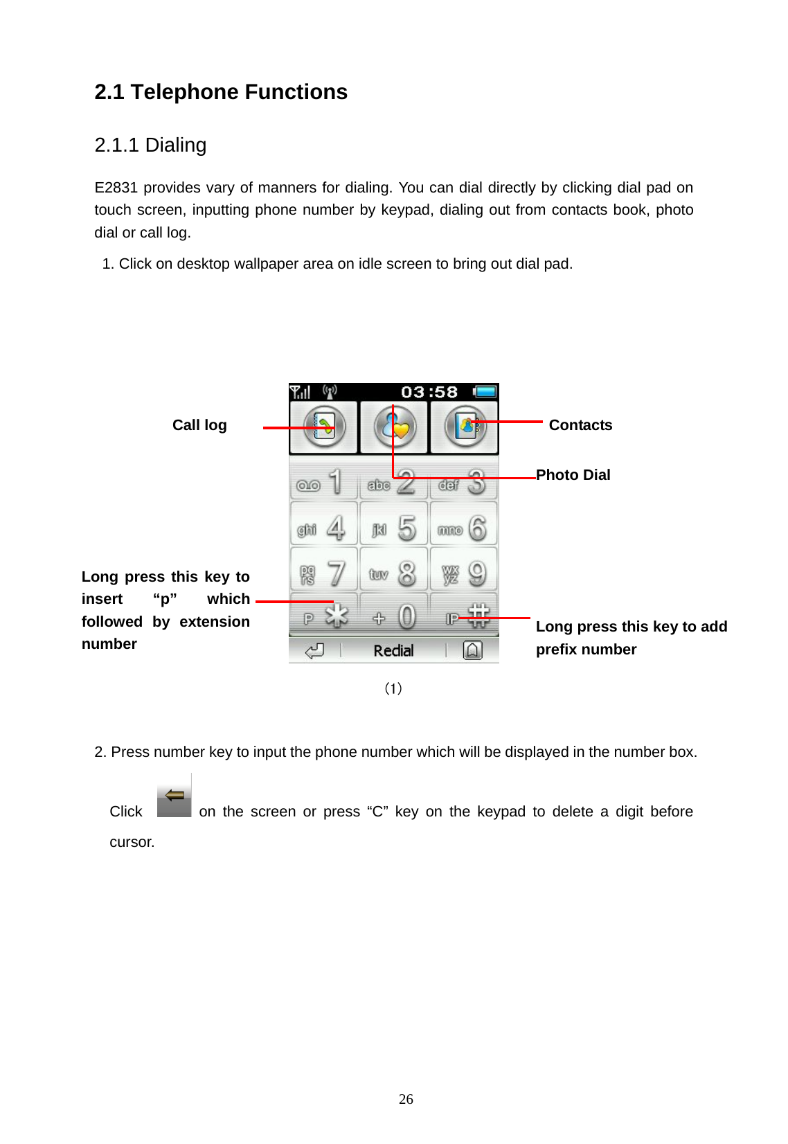   26 2.1 Telephone Functions   2.1.1 Dialing E2831 provides vary of manners for dialing. You can dial directly by clicking dial pad on touch screen, inputting phone number by keypad, dialing out from contacts book, photo dial or call log.   1. Click on desktop wallpaper area on idle screen to bring out dial pad.                                           (1)   2. Press number key to input the phone number which will be displayed in the number box. Click    on the screen or press &ldquo;C&rdquo; key on the keypad to delete a digit before cursor. Contacts Call log Long press this key to insert &ldquo;p&rdquo; which followed by extensionnumber Photo Dial Long press this key to addprefix number 
