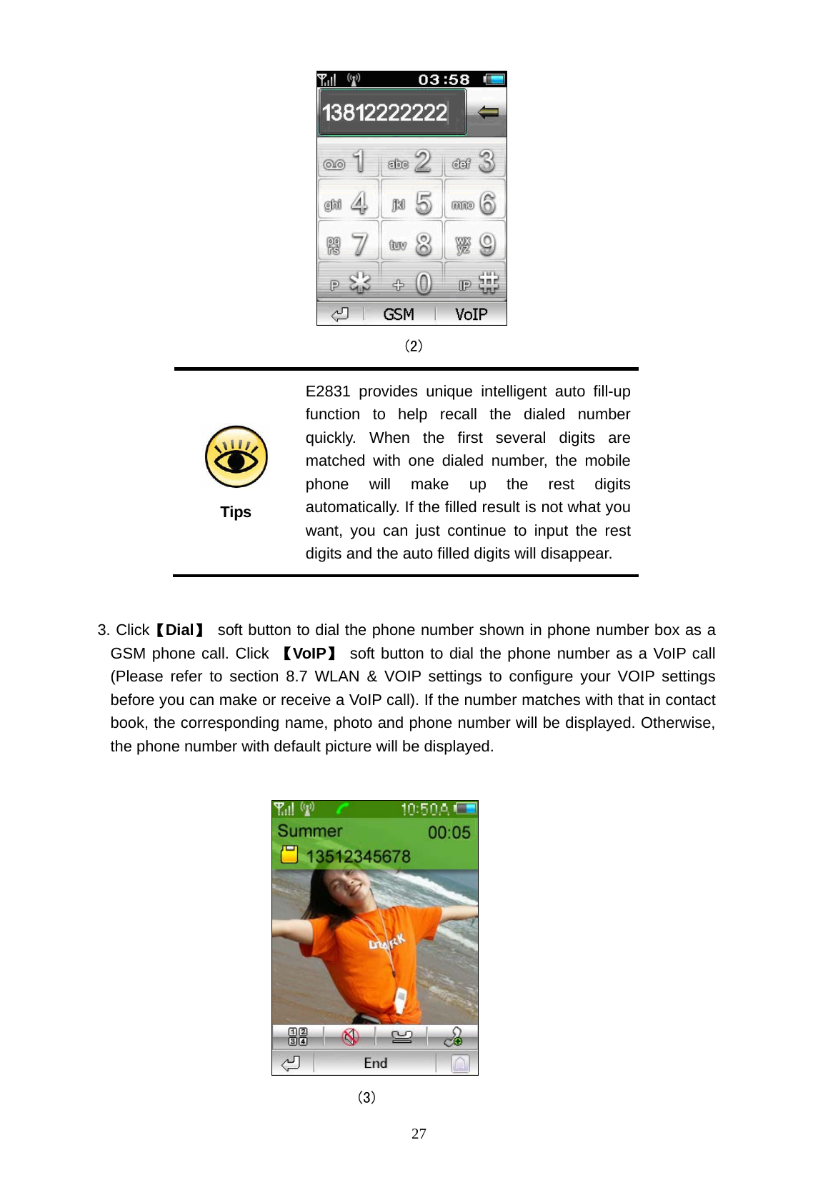   27                                            (2)  Tips E2831 provides unique intelligent auto fill-up function to help recall the dialed number quickly. When the first several digits are matched with one dialed number, the mobile phone will make up the rest digits automatically. If the filled result is not what you want, you can just continue to input the rest digits and the auto filled digits will disappear.  3. Click【Dial】 soft button to dial the phone number shown in phone number box as a GSM phone call. Click 【VoIP】 soft button to dial the phone number as a VoIP call (Please refer to section 8.7 WLAN &amp; VOIP settings to configure your VOIP settings before you can make or receive a VoIP call). If the number matches with that in contact book, the corresponding name, photo and phone number will be displayed. Otherwise, the phone number with default picture will be displayed.                                    (3) 