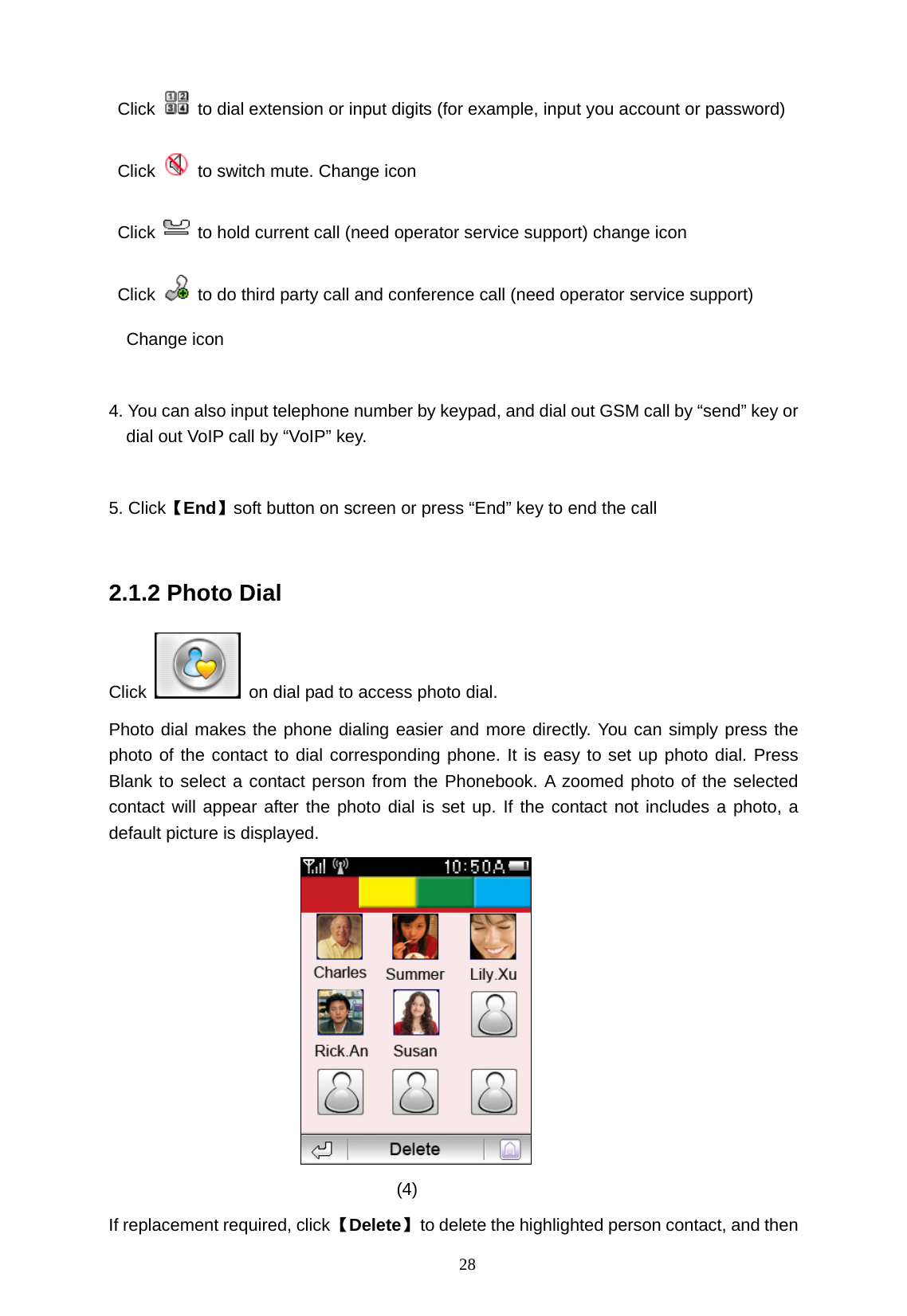   28  Click    to dial extension or input digits (for example, input you account or password) Click    to switch mute. Change icon Click    to hold current call (need operator service support) change icon Click    to do third party call and conference call (need operator service support)   Change icon  4. You can also input telephone number by keypad, and dial out GSM call by &ldquo;send&rdquo; key or dial out VoIP call by &ldquo;VoIP&rdquo; key.  5. Click【End】soft button on screen or press &ldquo;End&rdquo; key to end the call  2.1.2 Photo Dial Click    on dial pad to access photo dial. Photo dial makes the phone dialing easier and more directly. You can simply press the photo of the contact to dial corresponding phone. It is easy to set up photo dial. Press Blank to select a contact person from the Phonebook. A zoomed photo of the selected contact will appear after the photo dial is set up. If the contact not includes a photo, a default picture is displayed.  (4) If replacement required, click 【Delete】  to delete the highlighted person contact, and then 