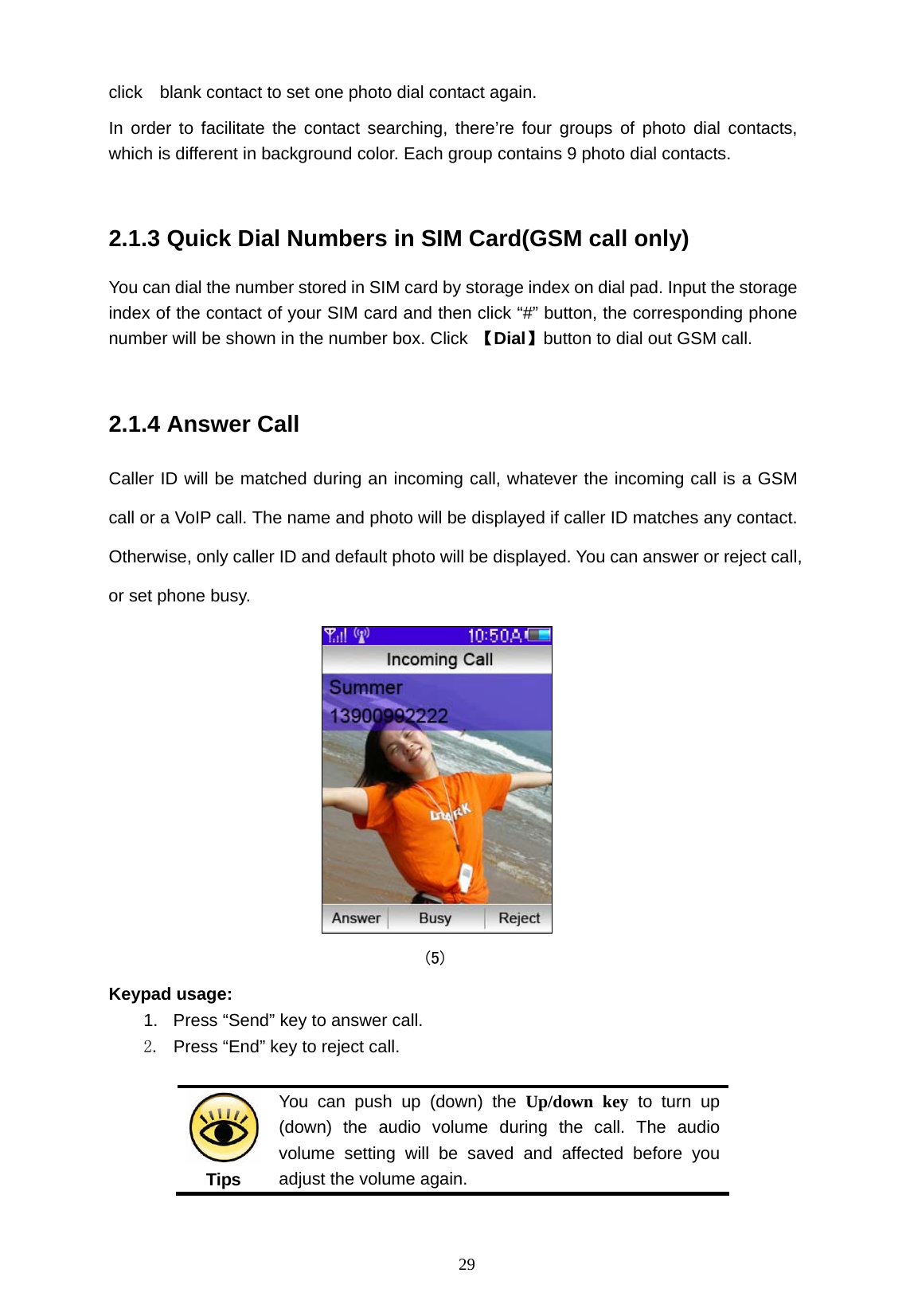   29 click    blank contact to set one photo dial contact again. In order to facilitate the contact searching, there&rsquo;re four groups of photo dial contacts, which is different in background color. Each group contains 9 photo dial contacts.  2.1.3 Quick Dial Numbers in SIM Card(GSM call only) You can dial the number stored in SIM card by storage index on dial pad. Input the storage index of the contact of your SIM card and then click &ldquo;#&rdquo; button, the corresponding phone number will be shown in the number box. Click  【Dial】button to dial out GSM call.  2.1.4 Answer Call Caller ID will be matched during an incoming call, whatever the incoming call is a GSM call or a VoIP call. The name and photo will be displayed if caller ID matches any contact. Otherwise, only caller ID and default photo will be displayed. You can answer or reject call, or set phone busy.  (5) Keypad usage: 1.  Press &ldquo;Send&rdquo; key to answer call. 2.  Press &ldquo;End&rdquo; key to reject call.  Tips You can push up (down) the Up/down key to turn up (down) the audio volume during the call. The audio volume setting will be saved and affected before you adjust the volume again. 