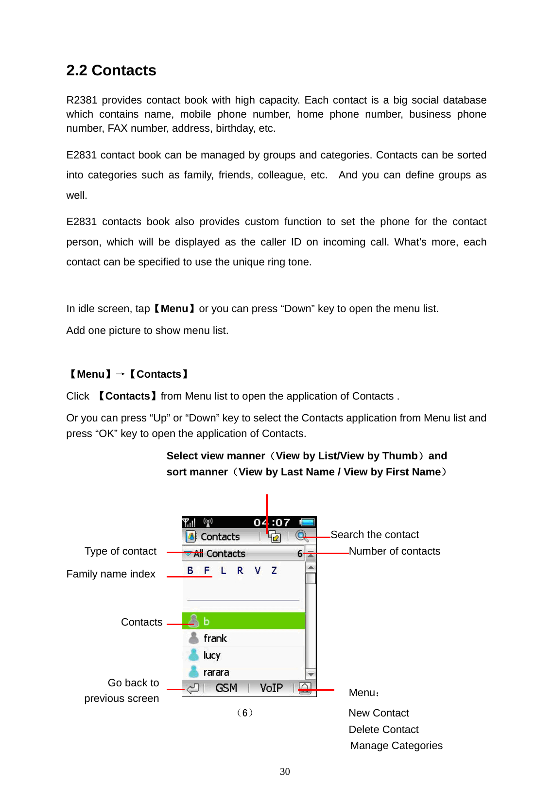  30 2.2 Contacts R2381 provides contact book with high capacity. Each contact is a big social database which contains name, mobile phone number, home phone number, business phone number, FAX number, address, birthday, etc.   E2831 contact book can be managed by groups and categories. Contacts can be sorted into categories such as family, friends, colleague, etc.  And you can define groups as well. E2831 contacts book also provides custom function to set the phone for the contact person, which will be displayed as the caller ID on incoming call. What&rsquo;s more, each contact can be specified to use the unique ring tone.  In idle screen, tap【Menu】or you can press &ldquo;Down&rdquo; key to open the menu list.     Add one picture to show menu list.    【Menu】&rarr;【Contacts】  Click  【Contacts】from Menu list to open the application of Contacts .   Or you can press &ldquo;Up&rdquo; or &ldquo;Down&rdquo; key to select the Contacts application from Menu list and press &ldquo;OK&rdquo; key to open the application of Contacts.          Menu： （6）                 New Contact Delete Contact Manage Categories Type of contact Search the contact Contacts Select view manner（View by List/View by Thumb）and  sort manner（View by Last Name / View by First Name） Number of contacts Family name index Go back to previous screen