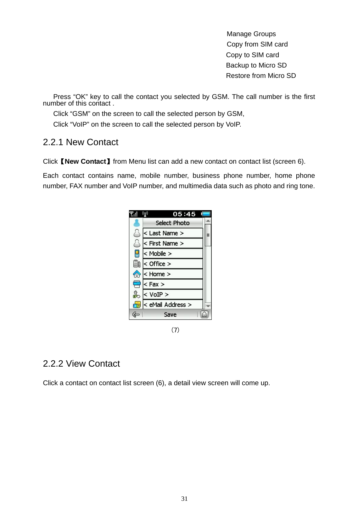   31 Manage Groups Copy from SIM card Copy to SIM card Backup to Micro SD Restore from Micro SD  Press &ldquo;OK&rdquo; key to call the contact you selected by GSM. The call number is the first number of this contact . Click &ldquo;GSM&rdquo; on the screen to call the selected person by GSM, Click &ldquo;VoIP&rdquo; on the screen to call the selected person by VoIP. 2.2.1 New Contact Click【New Contact】from Menu list can add a new contact on contact list (screen 6). Each contact contains name, mobile number, business phone number, home phone number, FAX number and VoIP number, and multimedia data such as photo and ring tone.   (7)  2.2.2 View Contact Click a contact on contact list screen (6), a detail view screen will come up. 