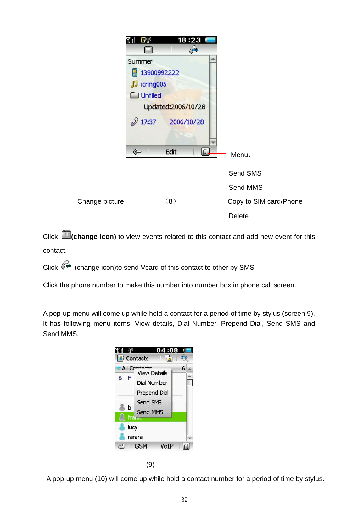   32     Menu：                               Send SMS                               Send MMS   Change picture           （8）              Copy to SIM card/Phone                                             Delete Click  (change icon) to view events related to this contact and add new event for this contact. Click    (change icon)to send Vcard of this contact to other by SMS Click the phone number to make this number into number box in phone call screen.      A pop-up menu will come up while hold a contact for a period of time by stylus (screen 9), It has following menu items: View details, Dial Number, Prepend Dial, Send SMS and Send MMS.                                (9)   A pop-up menu (10) will come up while hold a contact number for a period of time by stylus.   