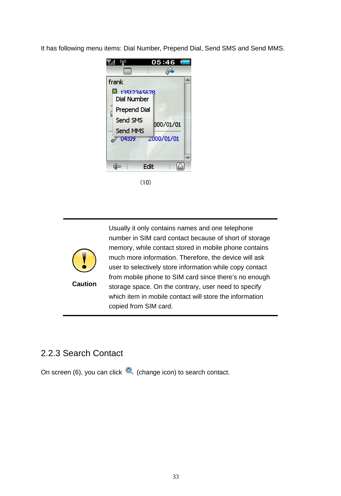  33  It has following menu items: Dial Number, Prepend Dial, Send SMS and Send MMS.                                (10)    Caution Usually it only contains names and one telephone number in SIM card contact because of short of storage memory, while contact stored in mobile phone contains much more information. Therefore, the device will ask user to selectively store information while copy contact from mobile phone to SIM card since there&rsquo;s no enough storage space. On the contrary, user need to specify which item in mobile contact will store the information copied from SIM card.  2.2.3 Search Contact On screen (6), you can click    (change icon) to search contact.   