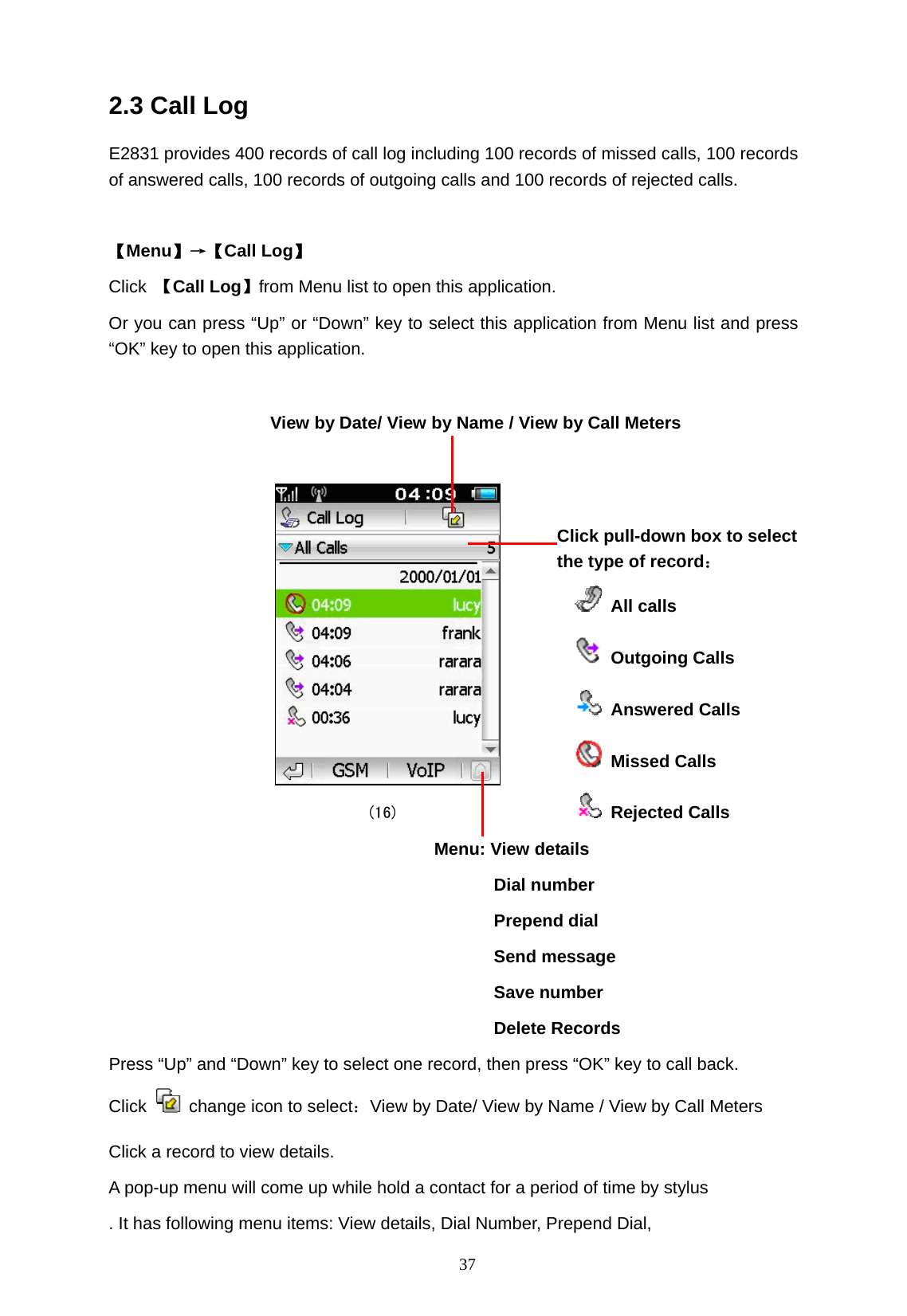   37 2.3 Call Log E2831 provides 400 records of call log including 100 records of missed calls, 100 records of answered calls, 100 records of outgoing calls and 100 records of rejected calls.  【Menu】&rarr;【Call Log】 Click  【Call Log】from Menu list to open this application.   Or you can press &ldquo;Up&rdquo; or &ldquo;Down&rdquo; key to select this application from Menu list and press &ldquo;OK&rdquo; key to open this application.       (16)         Menu: View details                         Dial number                         Prepend dial                         Send message                         Save number                         Delete Records Press &ldquo;Up&rdquo; and &ldquo;Down&rdquo; key to select one record, then press &ldquo;OK&rdquo; key to call back. Click    change icon to select：View by Date/ View by Name / View by Call Meters Click a record to view details. A pop-up menu will come up while hold a contact for a period of time by stylus . It has following menu items: View details, Dial Number, Prepend Dial,   View by Date/ View by Name / View by Call Meters Click pull-down box to select   the type of record：   All calls  Outgoing Calls  Answered Calls  Missed Calls  Rejected Calls 