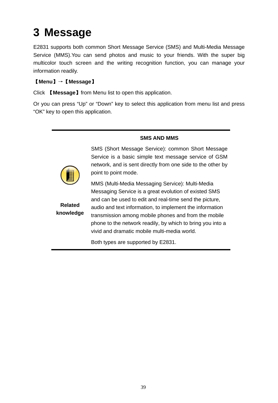   39 3 Message E2831 supports both common Short Message Service (SMS) and Multi-Media Message Service (MMS).You can send photos and music to your friends. With the super big multicolor touch screen and the writing recognition function, you can manage your information readily. 【Menu】&rarr;【Message】 Click  【Message】from Menu list to open this application.   Or you can press &ldquo;Up&rdquo; or &ldquo;Down&rdquo; key to select this application from menu list and press &ldquo;OK&rdquo; key to open this application.    Related knowledge SMS AND MMS SMS (Short Message Service): common Short Message Service is a basic simple text message service of GSM network, and is sent directly from one side to the other by point to point mode.   MMS (Multi-Media Messaging Service): Multi-Media Messaging Service is a great evolution of existed SMS and can be used to edit and real-time send the picture, audio and text information, to implement the information transmission among mobile phones and from the mobile phone to the network readily, by which to bring you into a vivid and dramatic mobile multi-media world.   Both types are supported by E2831.  