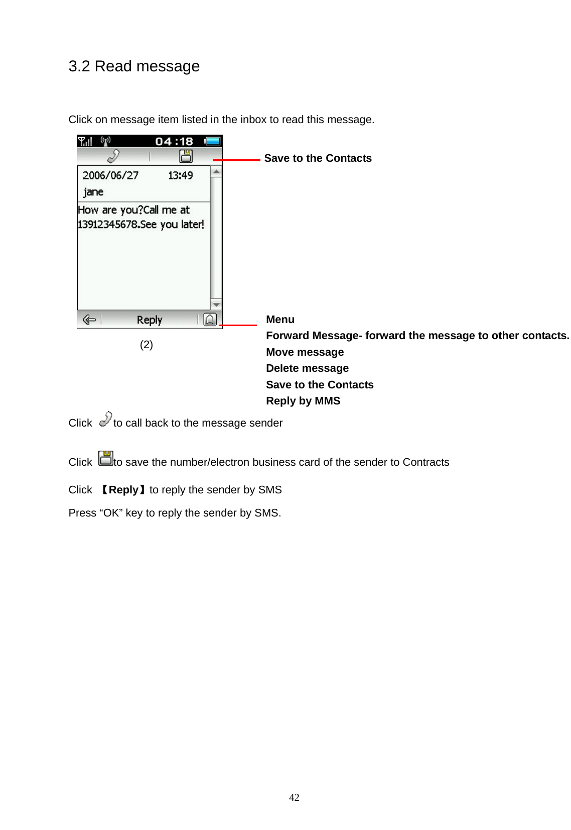   42 3.2 Read message   Click on message item listed in the inbox to read this message.                                                                       (2)    Click  to call back to the message sender Click  to save the number/electron business card of the sender to Contracts Click  【Reply】to reply the sender by SMS Press &ldquo;OK&rdquo; key to reply the sender by SMS. Menu Forward Message- forward the message to other contacts. Move message Delete message   Save to the Contacts Reply by MMS  Save to the Contacts  