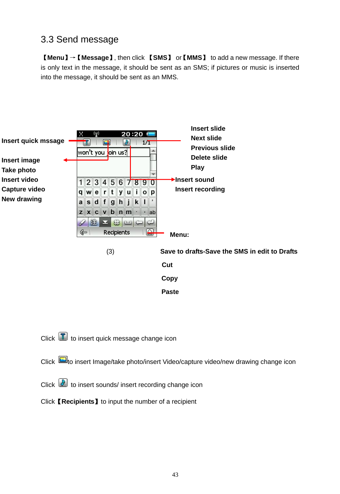   43 3.3 Send message 【Menu】&rarr;【 Message】, then click 【SMS】 or【MMS】  to add a new message. If there is only text in the message, it should be sent as an SMS; if pictures or music is inserted into the message, it should be sent as an MMS.                    Menu:                     (3)              Save to drafts-Save the SMS in edit to Drafts               Cut Copy Paste   Click    to insert quick message change icon Click  to insert Image/take photo/insert Video/capture video/new drawing change icon Click    to insert sounds/ insert recording change icon Click【Recipients】to input the number of a recipient Insert sound Insert recording Insert slide Next slide Previous slide Delete slide Play Insert quick mssage  Insert image Take photo Insert video Capture video New drawing  