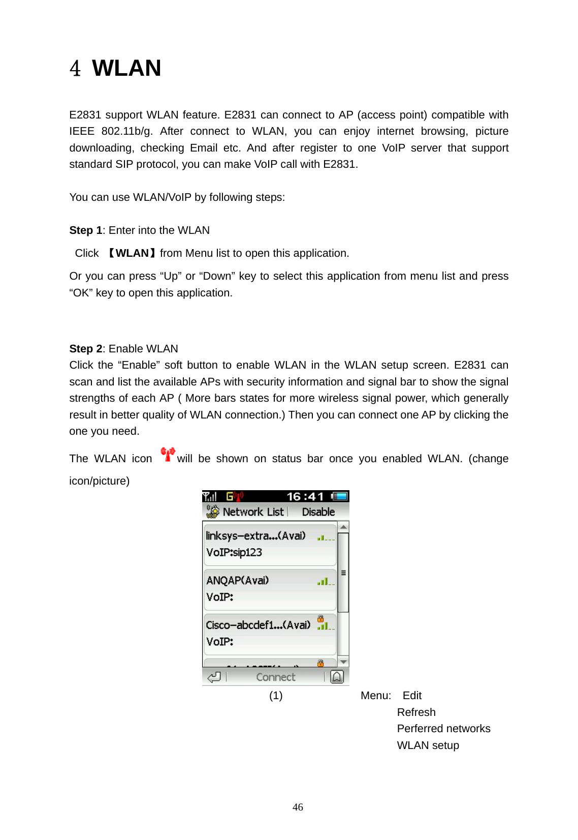  46 4 WLAN  E2831 support WLAN feature. E2831 can connect to AP (access point) compatible with IEEE 802.11b/g. After connect to WLAN, you can enjoy internet browsing, picture downloading, checking Email etc. And after register to one VoIP server that support standard SIP protocol, you can make VoIP call with E2831.          You can use WLAN/VoIP by following steps:   Step 1: Enter into the WLAN        Click 【WLAN】from Menu list to open this application.   Or you can press &ldquo;Up&rdquo; or &ldquo;Down&rdquo; key to select this application from menu list and press &ldquo;OK&rdquo; key to open this application.       Step 2: Enable WLAN   Click the &ldquo;Enable&rdquo; soft button to enable WLAN in the WLAN setup screen. E2831 can scan and list the available APs with security information and signal bar to show the signal strengths of each AP ( More bars states for more wireless signal power, which generally result in better quality of WLAN connection.) Then you can connect one AP by clicking the one you need.   The WLAN icon  will be shown on status bar once you enabled WLAN. (change icon/picture)                                      (1)              Menu:  Edit                                                             Refresh                                                             Perferred networks                                                            WLAN setup    