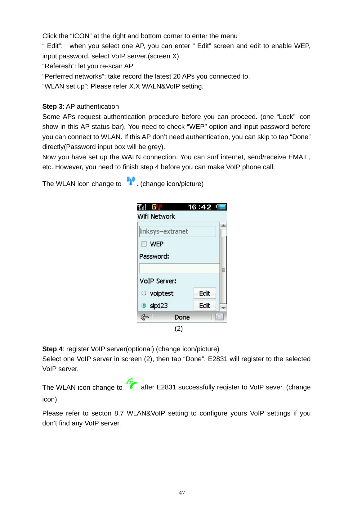   47 Click the &ldquo;ICON&rdquo; at the right and bottom corner to enter the menu   &ldquo; Edit&rdquo;:   when you select one AP, you can enter &ldquo; Edit&rdquo; screen and edit to enable WEP, input password, select VoIP server.(screen X)   &ldquo;Referesh&rdquo;: let you re-scan AP   &ldquo;Perferred networks&rdquo;: take record the latest 20 APs you connected to.       &ldquo;WLAN set up&rdquo;: Please refer X.X WALN&amp;VoIP setting.      Step 3: AP authentication   Some APs request authentication procedure before you can proceed. (one &ldquo;Lock&rdquo; icon show in this AP status bar). You need to check &ldquo;WEP&rdquo; option and input password before you can connect to WLAN. If this AP don&rsquo;t need authentication, you can skip to tap &ldquo;Done&rdquo; directly(Password input box will be grey). Now you have set up the WALN connection. You can surf internet, send/receive EMAIL, etc. However, you need to finish step 4 before you can make VoIP phone call. The WLAN icon change to  . (change icon/picture)                                           (2)   Step 4: register VoIP server(optional) (change icon/picture) Select one VoIP server in screen (2), then tap &ldquo;Done&rdquo;. E2831 will register to the selected VoIP server.   The WLAN icon change to    after E2831 successfully reqister to VoIP sever. (change icon) Please refer to secton 8.7 WLAN&amp;VoIP setting to configure yours VoIP settings if you don&rsquo;t find any VoIP server.    