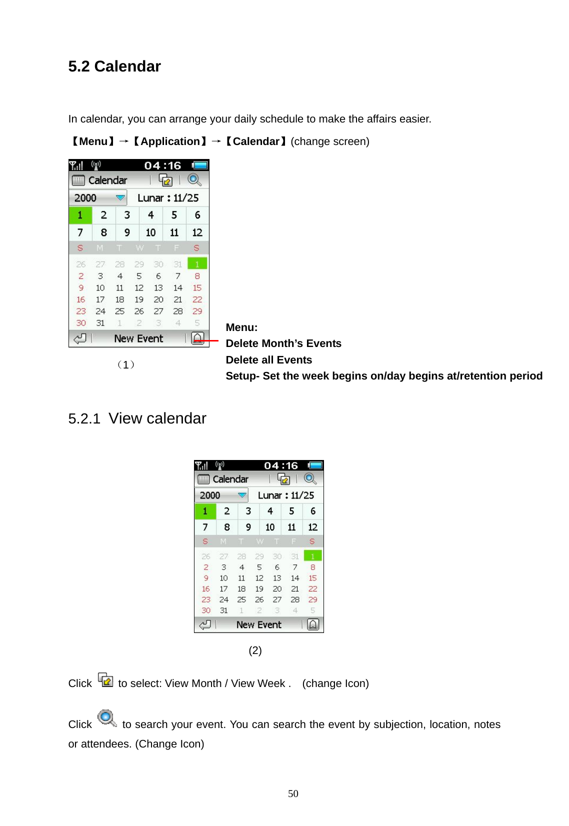   50 5.2 Calendar    In calendar, you can arrange your daily schedule to make the affairs easier. 【Menu】&rarr;【Application】&rarr;【Calendar】(change screen)  （1）   5.2.1 View calendar                                    (2) Click   to select: View Month / View Week .    (change Icon) Click    to search your event. You can search the event by subjection, location, notes or attendees. (Change Icon) Menu: Delete Month&rsquo;s Events   Delete all Events Setup- Set the week begins on/day begins at/retention period   