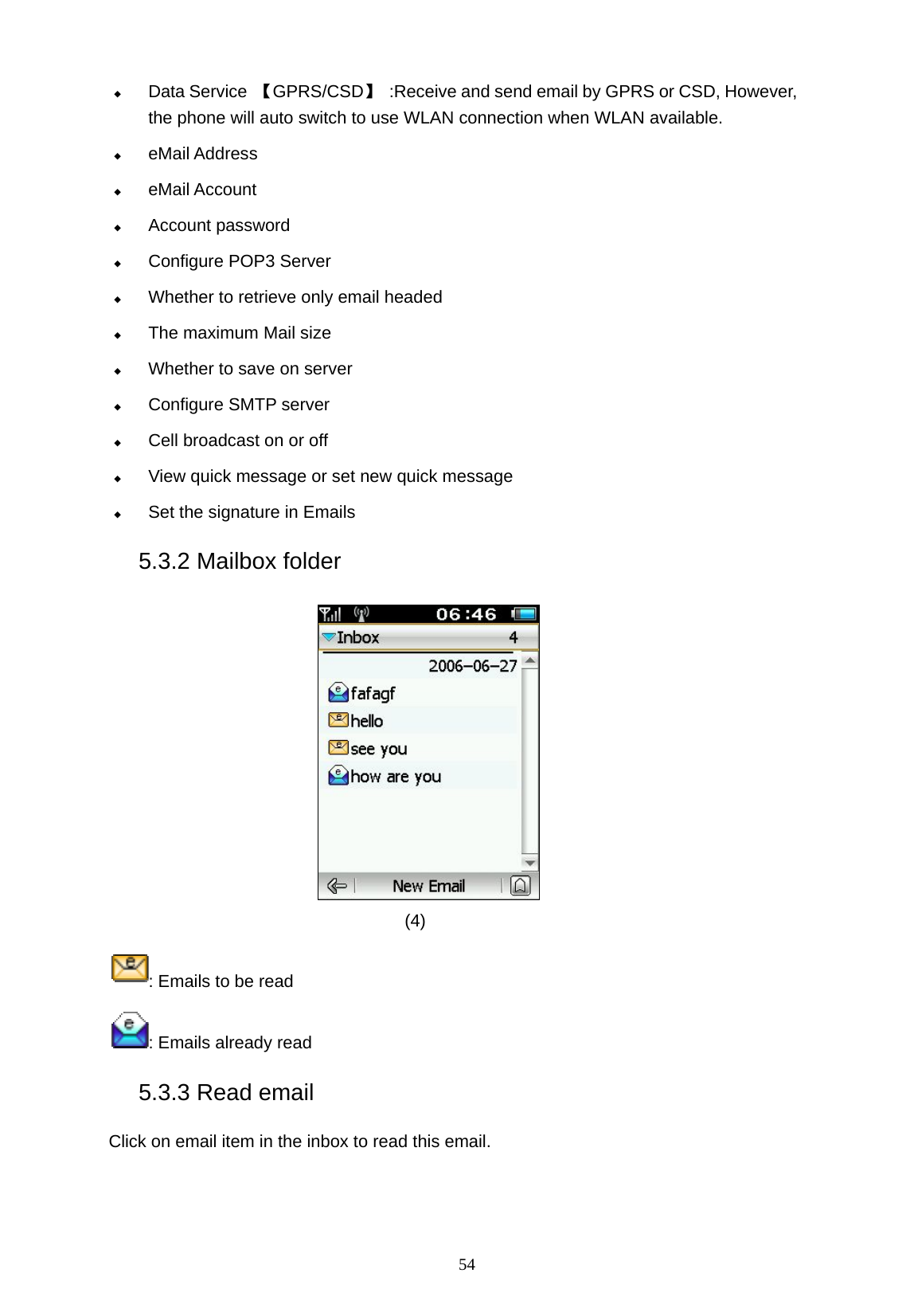   54  Data Service  【GPRS/CSD】  :Receive and send email by GPRS or CSD, However, the phone will auto switch to use WLAN connection when WLAN available.  eMail Address  eMail Account  Account password  Configure POP3 Server  Whether to retrieve only email headed  The maximum Mail size  Whether to save on server    Configure SMTP server  Cell broadcast on or off  View quick message or set new quick message  Set the signature in Emails 5.3.2 Mailbox folder  (4)  : Emails to be read : Emails already read 5.3.3 Read email Click on email item in the inbox to read this email.   