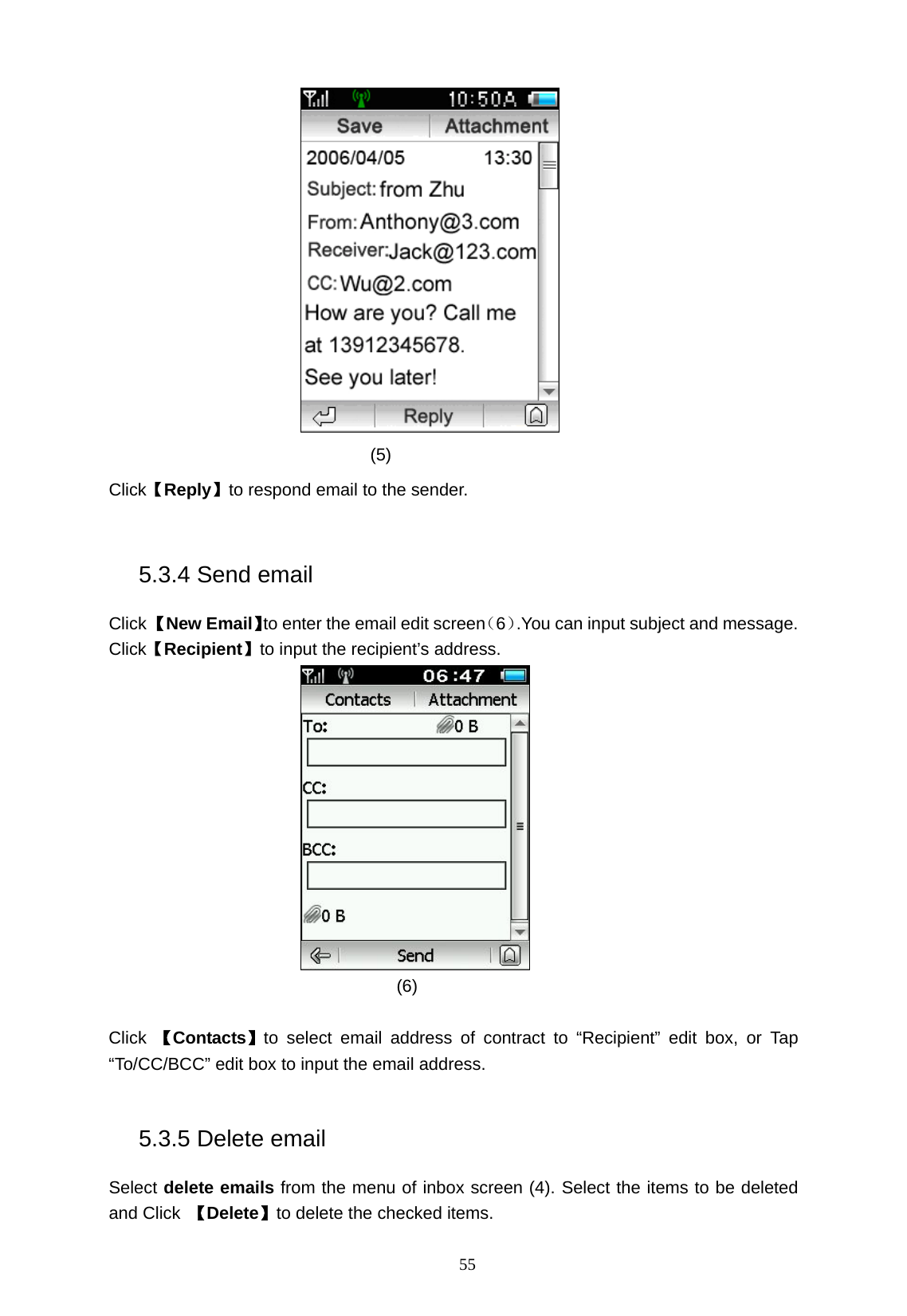   55  (5)  Click【Reply】to respond email to the sender.  5.3.4 Send email Click 【New Email】to enter the email edit screen（6）.You can input subject and message. Click【Recipient】to input the recipient&rsquo;s address.  (6)  Click  【Contacts】to select email address of contract to &ldquo;Recipient&rdquo; edit box, or Tap &ldquo;To/CC/BCC&rdquo; edit box to input the email address.  5.3.5 Delete email Select delete emails from the menu of inbox screen (4). Select the items to be deleted and Click  【Delete】to delete the checked items. 