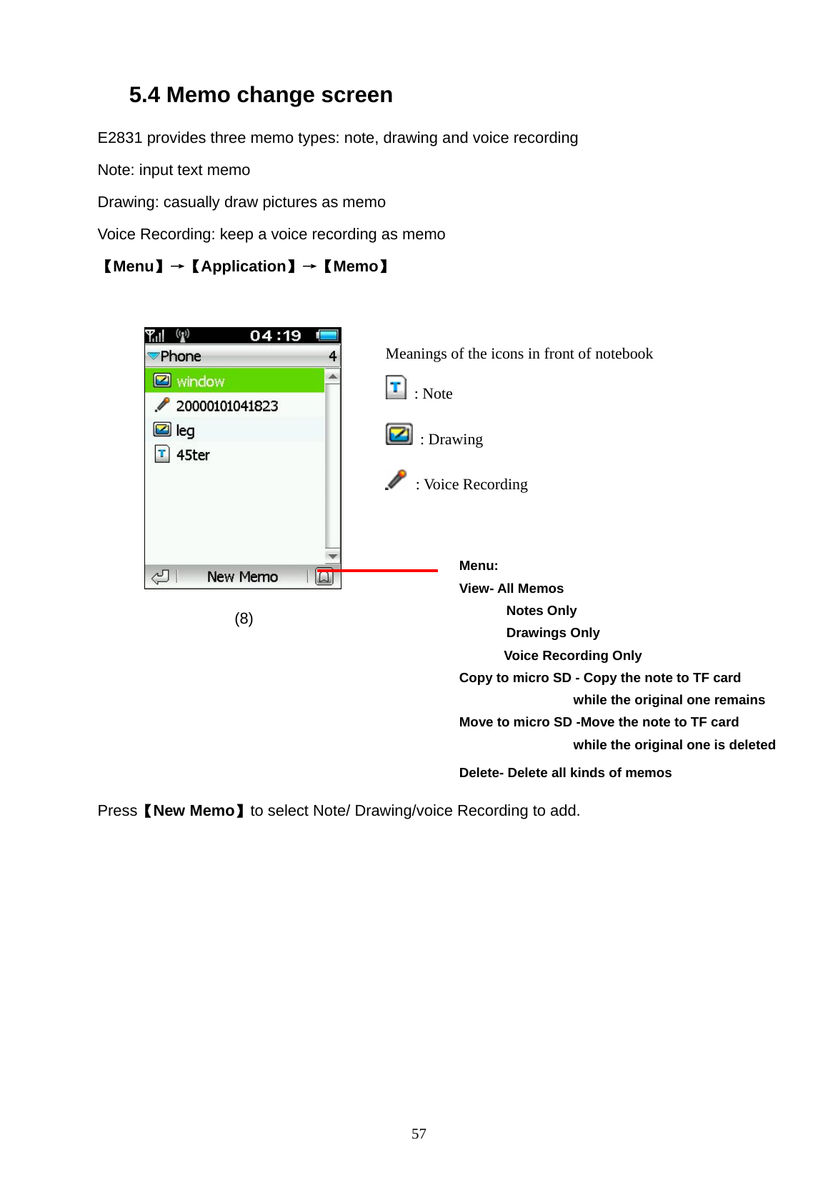   57 5.4 Memo change screen E2831 provides three memo types: note, drawing and voice recording Note: input text memo Drawing: casually draw pictures as memo Voice Recording: keep a voice recording as memo 【Menu】&rarr;【Application】&rarr;【Memo】            (8)      Press【New Memo】to select Note/ Drawing/voice Recording to add. Menu: View- All Memos        Notes Only        Drawings Only       Voice Recording Only  Copy to micro SD - Copy the note to TF card                  while the original one remains Move to micro SD -Move the note to TF card                  while the original one is deletedDelete- Delete all kinds of memos  Meanings of the icons in front of notebook    : Note  : Drawing  : Voice Recording  