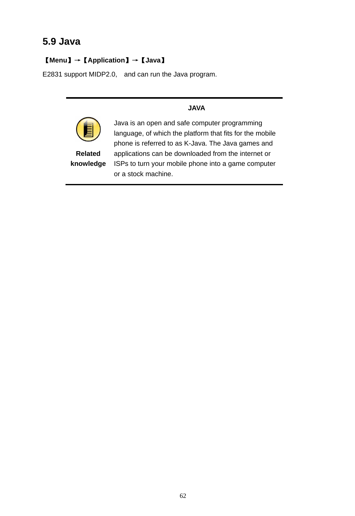   62 5.9 Java 【Menu】&rarr;【Application】&rarr;【Java】 E2831 support MIDP2.0,    and can run the Java program.   Related knowledge JAVA Java is an open and safe computer programming language, of which the platform that fits for the mobile phone is referred to as K-Java. The Java games and applications can be downloaded from the internet or ISPs to turn your mobile phone into a game computer or a stock machine.  