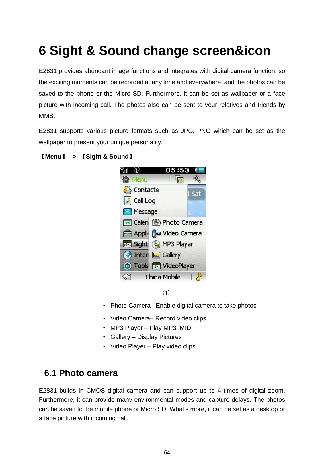   64  6 Sight &amp; Sound change screen&amp;icon E2831 provides abundant image functions and integrates with digital camera function, so the exciting moments can be recorded at any time and everywhere, and the photos can be saved to the phone or the Micro SD. Furthermore, it can be set as wallpaper or a face picture with incoming call. The photos also can be sent to your relatives and friends by MMS. E2831 supports various picture formats such as JPG, PNG which can be set as the wallpaper to present your unique personality. 【Menu】 -> 【Sight &amp; Sound】    (1)            &middot;  Photo Camera &ndash;Enable digital camera to take photos                     &middot;  Video Camera&ndash; Record video clips                     &middot;  MP3 Player &ndash; Play MP3, MIDI &middot;  Gallery &ndash; Display Pictures &middot;  Video Player &ndash; Play video clips  6.1 Photo camera E2831 builds in CMOS digital camera and can support up to 4 times of digital zoom. Furthermore, it can provide many environmental modes and capture delays. The photos can be saved to the mobile phone or Micro SD. What&rsquo;s more, it can be set as a desktop or a face picture with incoming call. 