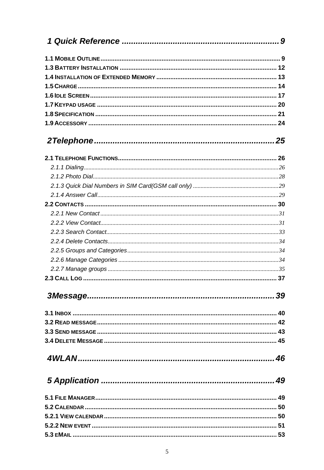   5 1 Quick Reference ....................................................................9 1.1 MOBILE OUTLINE....................................................................................................... 9 1.3 BATTERY INSTALLATION .......................................................................................... 12 1.4 INSTALLATION OF EXTENDED MEMORY ..................................................................... 13 1.5 CHARGE.................................................................................................................. 14 1.6 IDLE SCREEN........................................................................................................... 17 1.7 KEYPAD USAGE ....................................................................................................... 20 1.8 SPECIFICATION ........................................................................................................ 21 1.9 ACCESSORY ............................................................................................................ 24 2 Telephone..............................................................................25 2.1 TELEPHONE FUNCTIONS........................................................................................... 26 2.1.1 Dialing..................................................................................................................................26 2.1.2 Photo Dial............................................................................................................................28 2.1.3 Quick Dial Numbers in SIM Card(GSM call only) .........................................................29 2.1.4 Answer Call.........................................................................................................................29 2.2 CONTACTS .............................................................................................................. 30 2.2.1 New Contact.......................................................................................................................31 2.2.2 View Contact.......................................................................................................................31 2.2.3 Search Contact...................................................................................................................33 2.2.4 Delete Contacts..................................................................................................................34 2.2.5 Groups and Categories.....................................................................................................34 2.2.6 Manage Categories ...........................................................................................................34 2.2.7 Manage groups ..................................................................................................................35 2.3 CALL LOG ............................................................................................................... 37 3 Message.................................................................................39 3.1 INBOX ..................................................................................................................... 40 3.2 READ MESSAGE....................................................................................................... 42 3.3 SEND MESSAGE....................................................................................................... 43 3.4 DELETE MESSAGE ................................................................................................... 45 4 WLAN.....................................................................................46 5 Application ...........................................................................49 5.1 FILE MANAGER........................................................................................................ 49 5.2 CALENDAR .............................................................................................................. 50 5.2.1 VIEW CALENDAR................................................................................................... 50 5.2.2 NEW EVENT .......................................................................................................... 51 5.3 EMAIL ..................................................................................................................... 53 