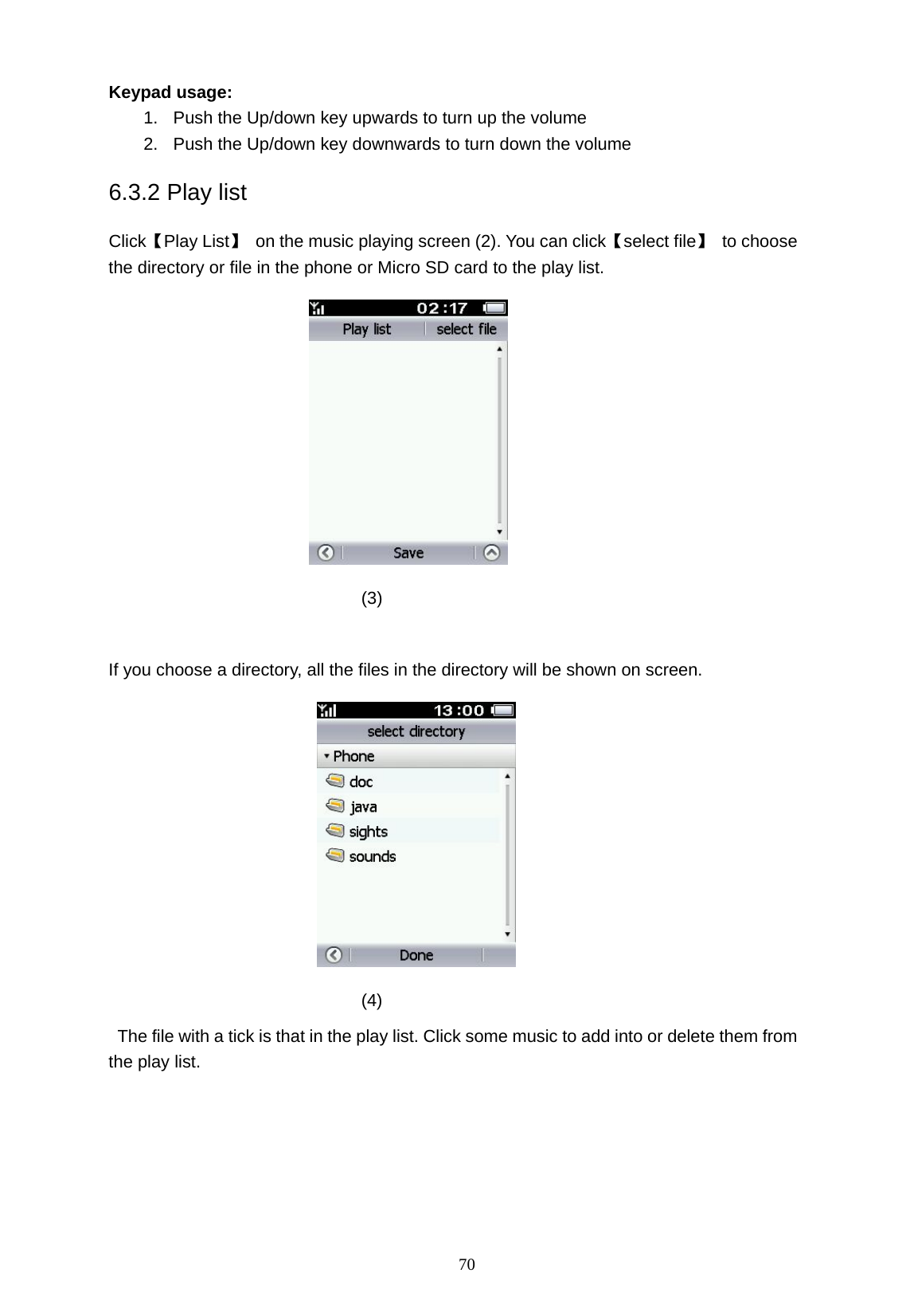   70 Keypad usage: 1.  Push the Up/down key upwards to turn up the volume 2.  Push the Up/down key downwards to turn down the volume 6.3.2 Play list Click【Play List】  on the music playing screen (2). You can click【select file】 to choose the directory or file in the phone or Micro SD card to the play list.          (3)  If you choose a directory, all the files in the directory will be shown on screen.       (4)   The file with a tick is that in the play list. Click some music to add into or delete them from the play list.   