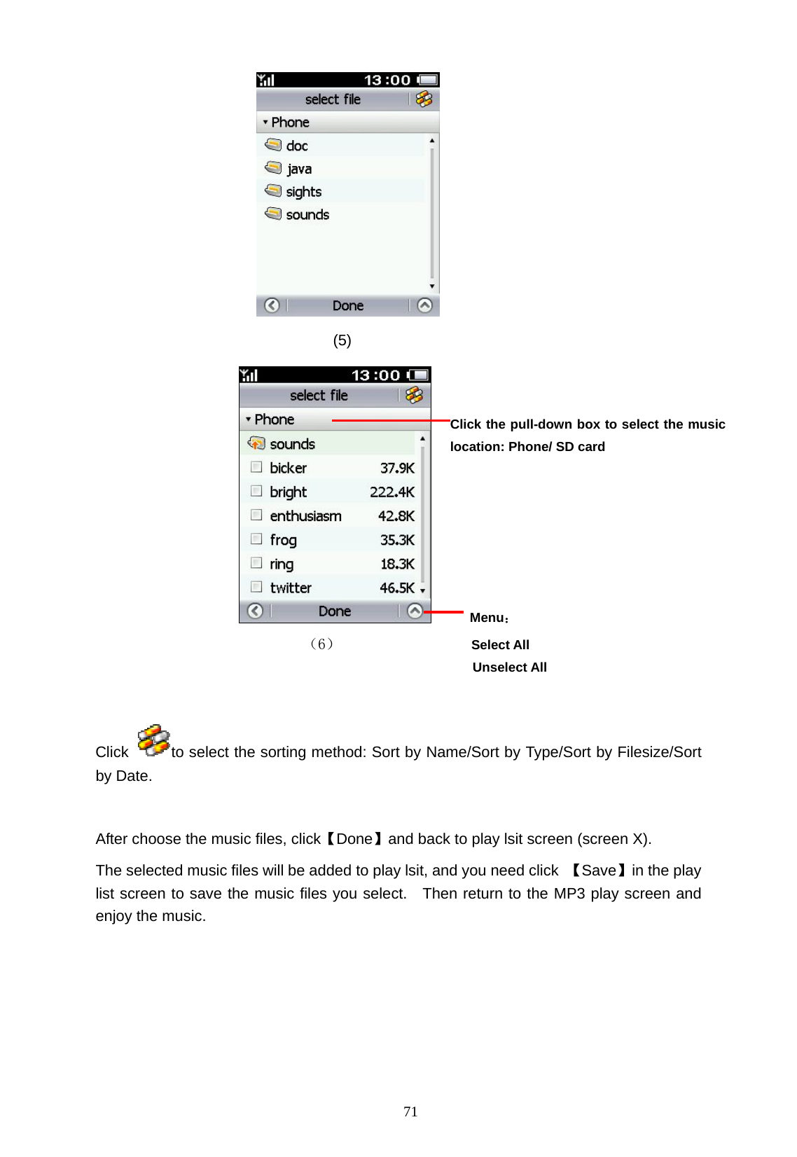   71                                                        (5)      Menu：                           （6）             Select All         Unselect All  Click  to select the sorting method: Sort by Name/Sort by Type/Sort by Filesize/Sort by Date.  After choose the music files, click【Done】and back to play lsit screen (screen X). The selected music files will be added to play lsit, and you need click  【Save】in the play list screen to save the music files you select.  Then return to the MP3 play screen and enjoy the music.         Click the pull-down box to select the music location: Phone/ SD card   