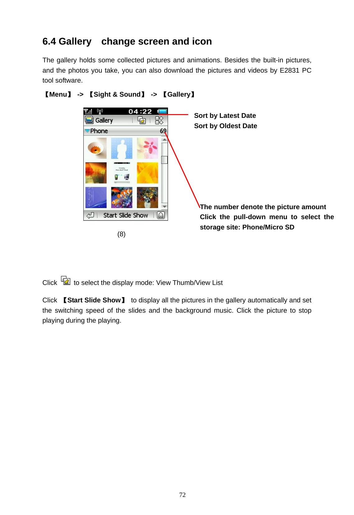   72 6.4 Gallery    change screen and icon The gallery holds some collected pictures and animations. Besides the built-in pictures, and the photos you take, you can also download the pictures and videos by E2831 PC tool software.   【Menu】 -> 【Sight &amp; Sound】 -> 【Gallery】     (8)                     Click    to select the display mode: View Thumb/View List   Click  【Start Slide Show】 to display all the pictures in the gallery automatically and set the switching speed of the slides and the background music. Click the picture to stop playing during the playing. The number denote the picture amount Click the pull-down menu to select the storage site: Phone/Micro SD  Sort by Latest Date Sort by Oldest Date  