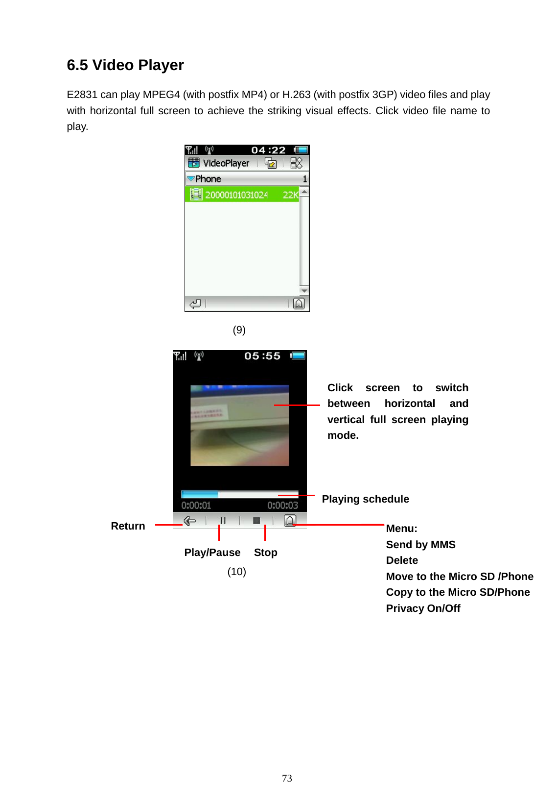   73 6.5 Video Player E2831 can play MPEG4 (with postfix MP4) or H.263 (with postfix 3GP) video files and play with horizontal full screen to achieve the striking visual effects. Click video file name to play.           (9)    (10)    Click screen to switch between horizontal and vertical full screen playing mode. Return Stop Play/Pause Menu: Send by MMS Delete Move to the Micro SD /Phone   Copy to the Micro SD/Phone   Privacy On/Off Playing schedule   