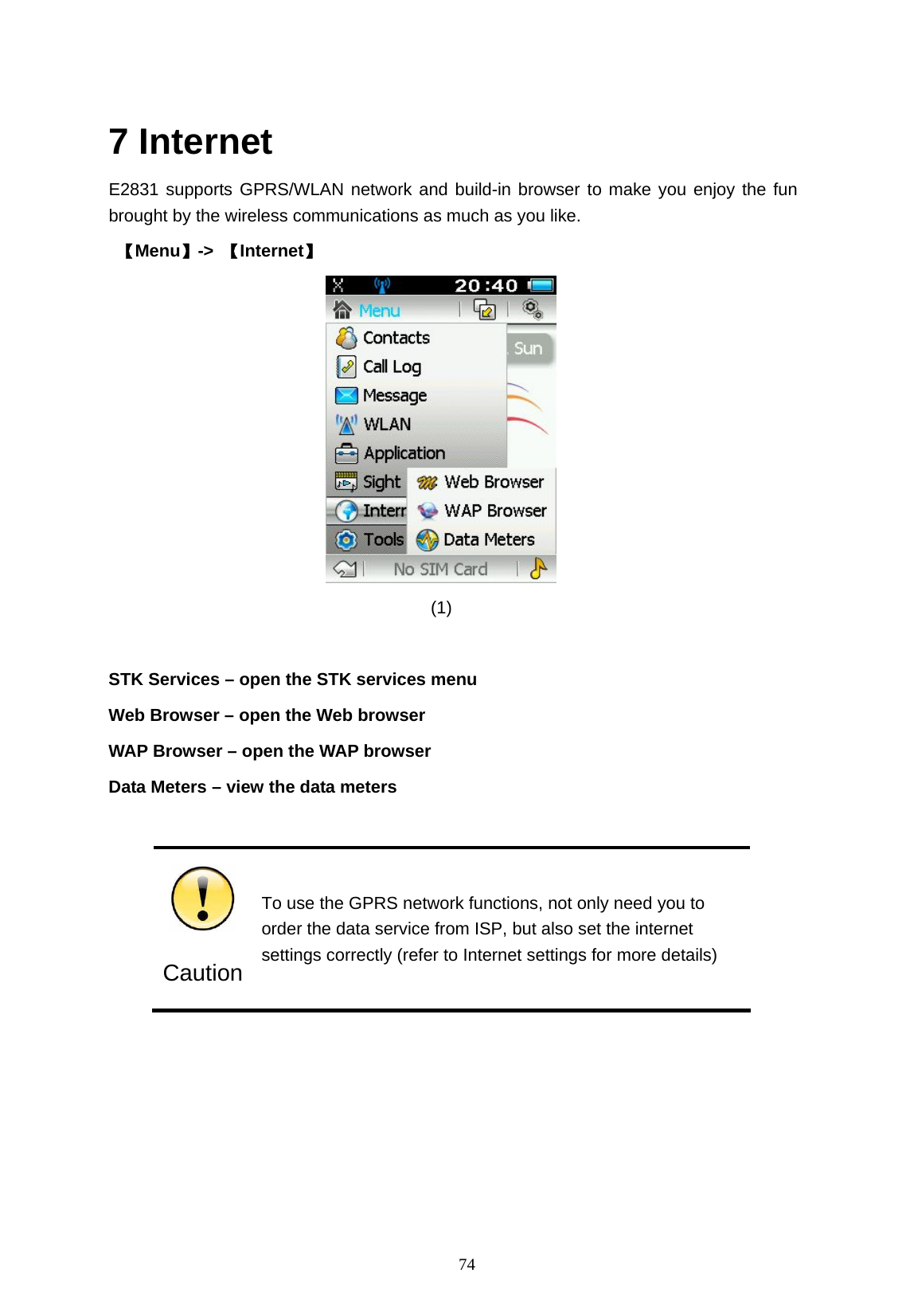   74  7 Internet E2831 supports GPRS/WLAN network and build-in browser to make you enjoy the fun brought by the wireless communications as much as you like.    【Menu】->  【Internet】                                       (1)   STK Services &ndash; open the STK services menu Web Browser &ndash; open the Web browser WAP Browser &ndash; open the WAP browser Data Meters &ndash; view the data meters   Caution To use the GPRS network functions, not only need you to order the data service from ISP, but also set the internet settings correctly (refer to Internet settings for more details)   
